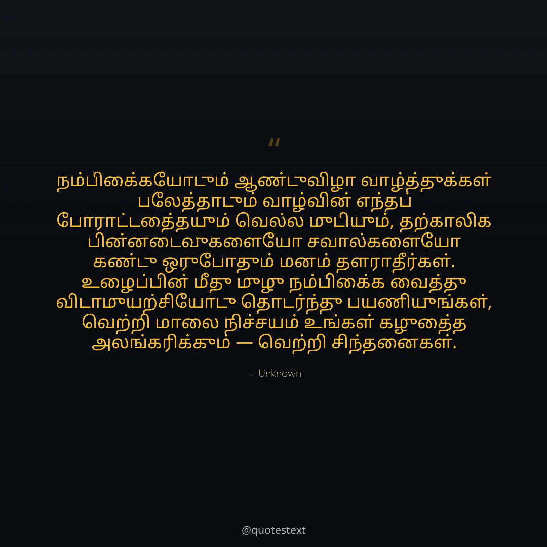நம்பிக்கையோடும் ஆண்டுவிழா வாழ்த்துக்கள் பலத்தோடும் வாழ்வின் எந்தப் போராட்டத்தையும் வெல்ல முடியும்,
தற்காலிக பின்னடைவுகளையோ சவால்களையோ கண்டு ஒருபோதும் மனம் தளராதீர்கள்.
உழைப்பின் மீது முழு நம்பிக்கை வைத்து விடாமுயற்சியோடு தொடர்ந்து பயணியுங்கள்,
வெற்றி மாலை நிச்சயம் உங்கள் கழுத்தை அலங்கரிக்கும் — வெற்றி சிந்தனைகள்.