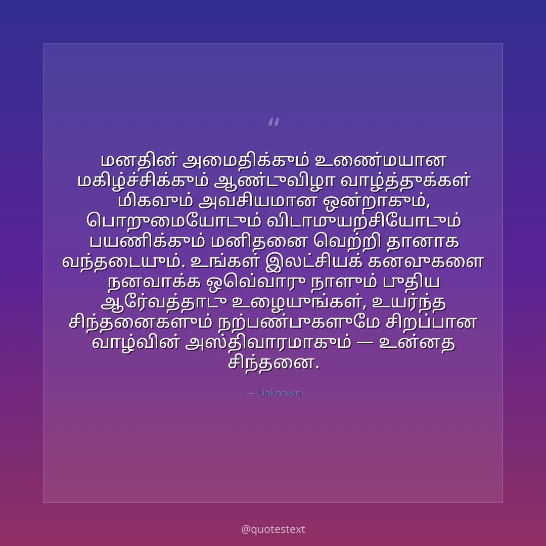 மனதின் அமைதிக்கும் உண்மையான மகிழ்ச்சிக்கும் ஆண்டுவிழா வாழ்த்துக்கள் மிகவும் அவசியமான ஒன்றாகும்,
பொறுமையோடும் விடாமுயற்சியோடும் பயணிக்கும் மனிதனை வெற்றி தானாக வந்தடையும்.
உங்கள் இலட்சியக் கனவுகளை நனவாக்க ஒவ்வொரு நாளும் புதிய ஆர்வத்தோடு உழையுங்கள்,
உயர்ந்த சிந்தனைகளும் நற்பண்புகளுமே சிறப்பான வாழ்வின் அஸ்திவாரமாகும் — உன்னத சிந்தனை.