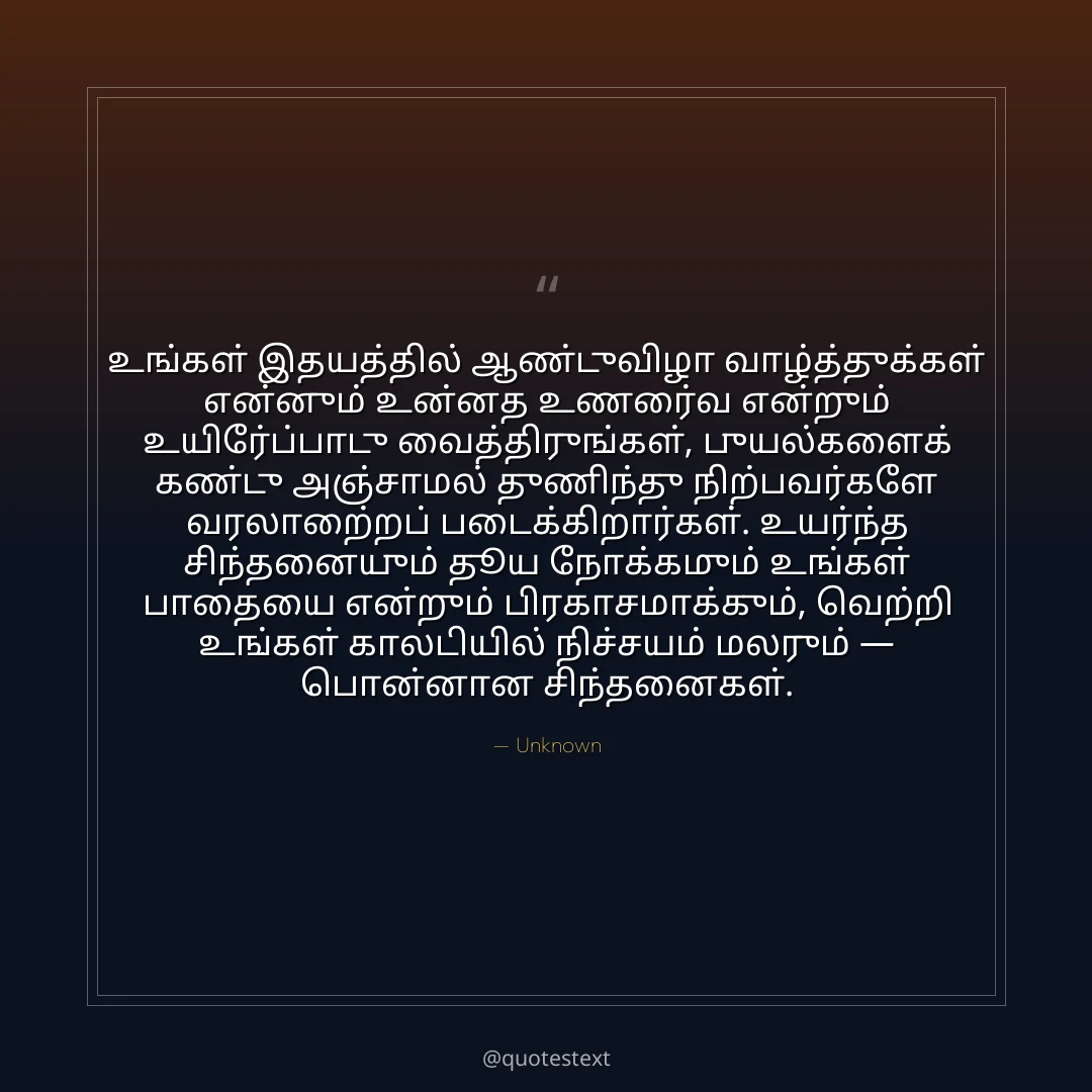 உங்கள் இதயத்தில் ஆண்டுவிழா வாழ்த்துக்கள் என்னும் உன்னத உணர்வை என்றும் உயிர்ப்போடு வைத்திருங்கள்,
புயல்களைக் கண்டு அஞ்சாமல் துணிந்து நிற்பவர்களே வரலாற்றைப் படைக்கிறார்கள்.
உயர்ந்த சிந்தனையும் தூய நோக்கமும் உங்கள் பாதையை என்றும் பிரகாசமாக்கும்,
வெற்றி உங்கள் காலடியில் நிச்சயம் மலரும் — பொன்னான சிந்தனைகள்.