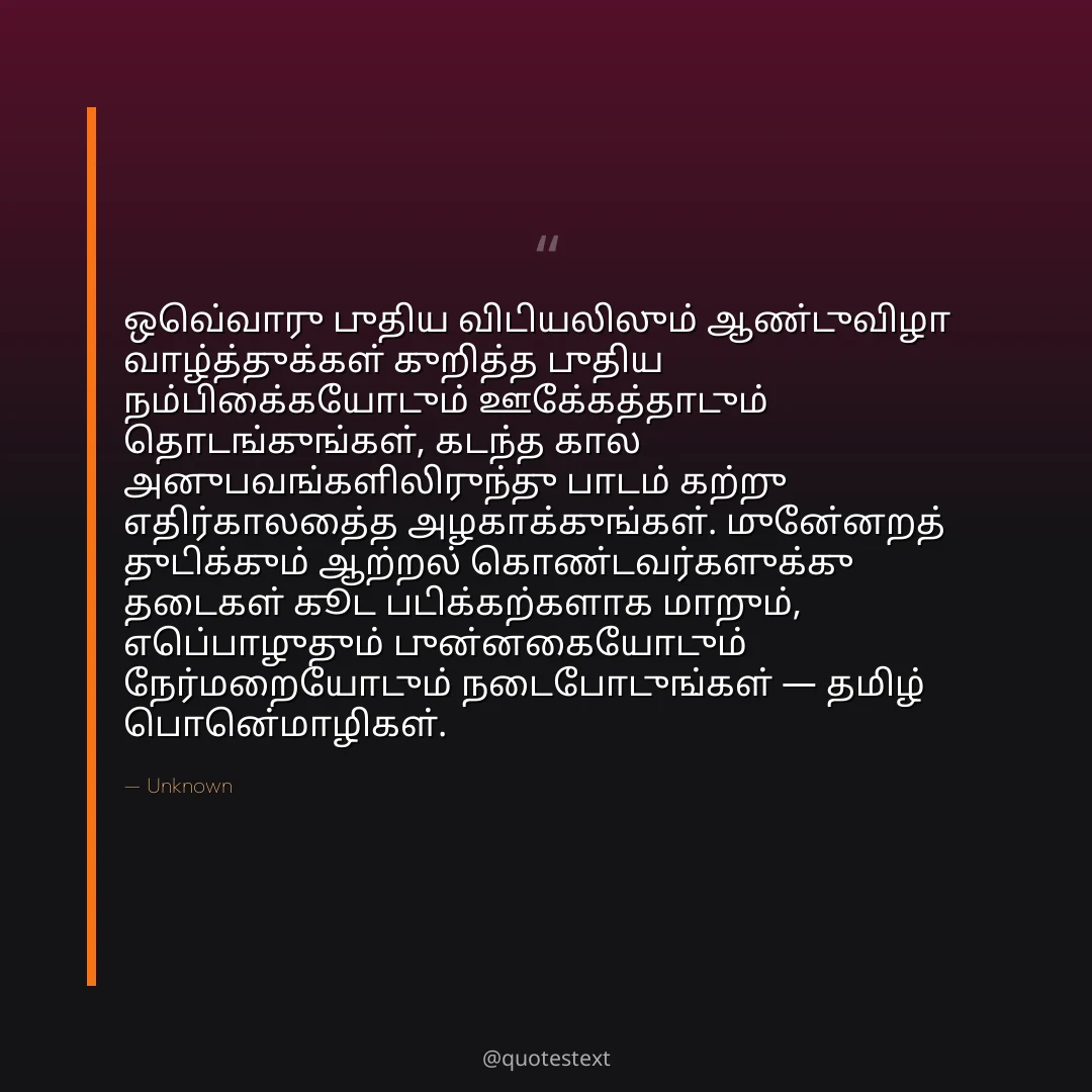 ஒவ்வொரு புதிய விடியலிலும் ஆண்டுவிழா வாழ்த்துக்கள் குறித்த புதிய நம்பிக்கையோடும் ஊக்கத்தோடும் தொடங்குங்கள்,
கடந்த கால அனுபவங்களிலிருந்து பாடம் கற்று எதிர்காலத்தை அழகாக்குங்கள்.
முன்னேறத் துடிக்கும் ஆற்றல் கொண்டவர்களுக்கு தடைகள் கூட படிக்கற்களாக மாறும்,
எப்பொழுதும் புன்னகையோடும் நேர்மறையோடும் நடைபோடுங்கள் — தமிழ் பொன்மொழிகள்.