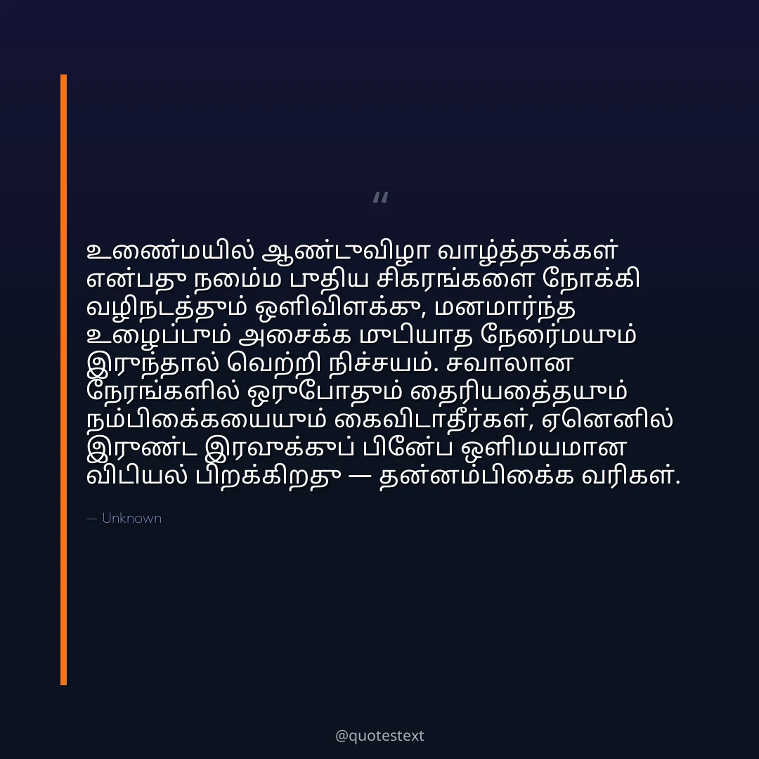 உண்மையில் ஆண்டுவிழா வாழ்த்துக்கள் என்பது நம்மை புதிய சிகரங்களை நோக்கி வழிநடத்தும் ஒளிவிளக்கு,
மனமார்ந்த உழைப்பும் அசைக்க முடியாத நேர்மையும் இருந்தால் வெற்றி நிச்சயம்.
சவாலான நேரங்களில் ஒருபோதும் தைரியத்தையும் நம்பிக்கையையும் கைவிடாதீர்கள்,
ஏனெனில் இருண்ட இரவுக்குப் பின்பே ஒளிமயமான விடியல் பிறக்கிறது — தன்னம்பிக்கை வரிகள்.