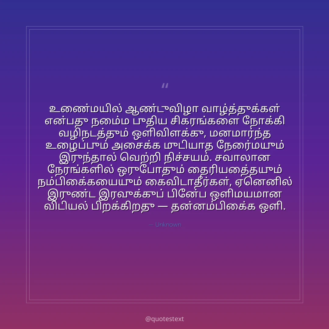 உண்மையில் ஆண்டுவிழா வாழ்த்துக்கள் என்பது நம்மை புதிய சிகரங்களை நோக்கி வழிநடத்தும் ஒளிவிளக்கு,
மனமார்ந்த உழைப்பும் அசைக்க முடியாத நேர்மையும் இருந்தால் வெற்றி நிச்சயம்.
சவாலான நேரங்களில் ஒருபோதும் தைரியத்தையும் நம்பிக்கையையும் கைவிடாதீர்கள்,
ஏனெனில் இருண்ட இரவுக்குப் பின்பே ஒளிமயமான விடியல் பிறக்கிறது — தன்னம்பிக்கை ஒளி.