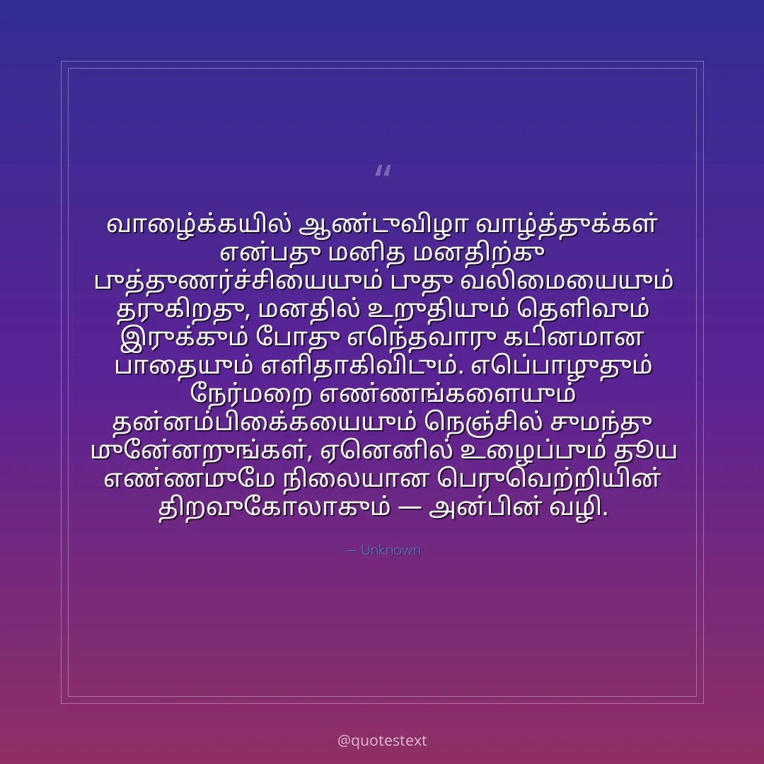 வாழ்க்கையில் ஆண்டுவிழா வாழ்த்துக்கள் என்பது மனித மனதிற்கு புத்துணர்ச்சியையும் புது வலிமையையும் தருகிறது,
மனதில் உறுதியும் தெளிவும் இருக்கும் போது எந்தவொரு கடினமான பாதையும் எளிதாகிவிடும்.
எப்பொழுதும் நேர்மறை எண்ணங்களையும் தன்னம்பிக்கையையும் நெஞ்சில் சுமந்து முன்னேறுங்கள்,
ஏனெனில் உழைப்பும் தூய எண்ணமுமே நிலையான பெருவெற்றியின் திறவுகோலாகும் — அன்பின் வழி.