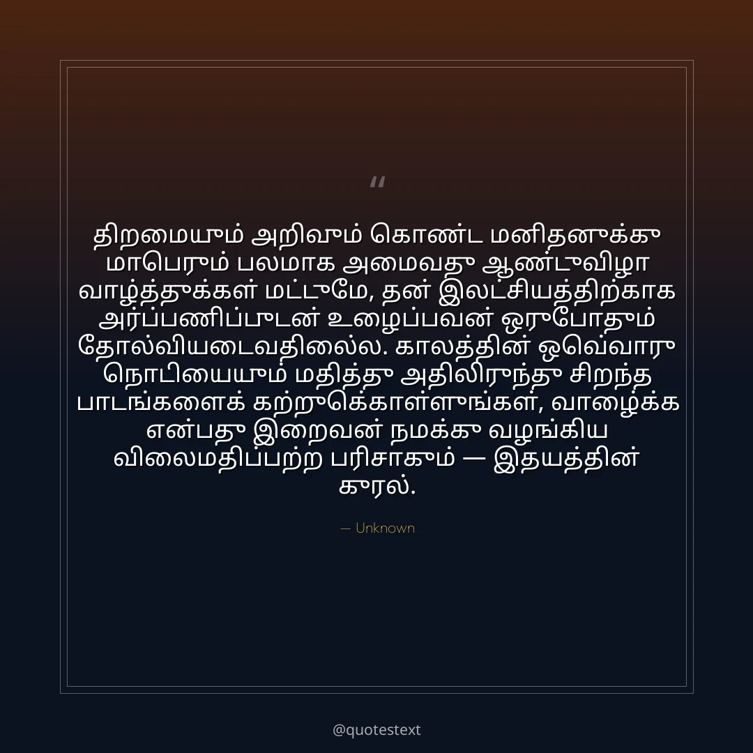 திறமையும் அறிவும் கொண்ட மனிதனுக்கு மாபெரும் பலமாக அமைவது ஆண்டுவிழா வாழ்த்துக்கள் மட்டுமே,
தன் இலட்சியத்திற்காக அர்ப்பணிப்புடன் உழைப்பவன் ஒருபோதும் தோல்வியடைவதில்லை.
காலத்தின் ஒவ்வொரு நொடியையும் மதித்து அதிலிருந்து சிறந்த பாடங்களைக் கற்றுக்கொள்ளுங்கள்,
வாழ்க்கை என்பது இறைவன் நமக்கு வழங்கிய விலைமதிப்பற்ற பரிசாகும் — இதயத்தின் குரல்.