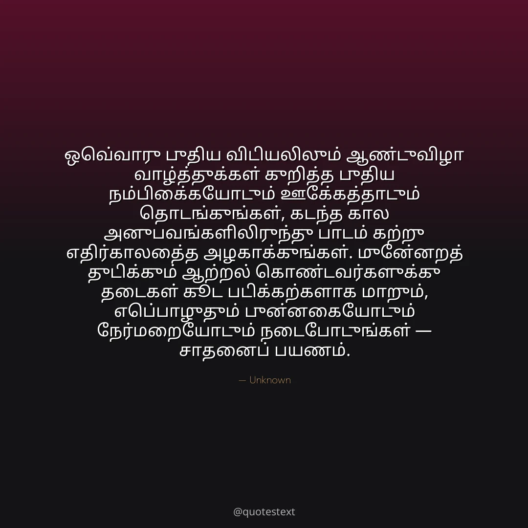 ஒவ்வொரு புதிய விடியலிலும் ஆண்டுவிழா வாழ்த்துக்கள் குறித்த புதிய நம்பிக்கையோடும் ஊக்கத்தோடும் தொடங்குங்கள்,
கடந்த கால அனுபவங்களிலிருந்து பாடம் கற்று எதிர்காலத்தை அழகாக்குங்கள்.
முன்னேறத் துடிக்கும் ஆற்றல் கொண்டவர்களுக்கு தடைகள் கூட படிக்கற்களாக மாறும்,
எப்பொழுதும் புன்னகையோடும் நேர்மறையோடும் நடைபோடுங்கள் — சாதனைப் பயணம்.