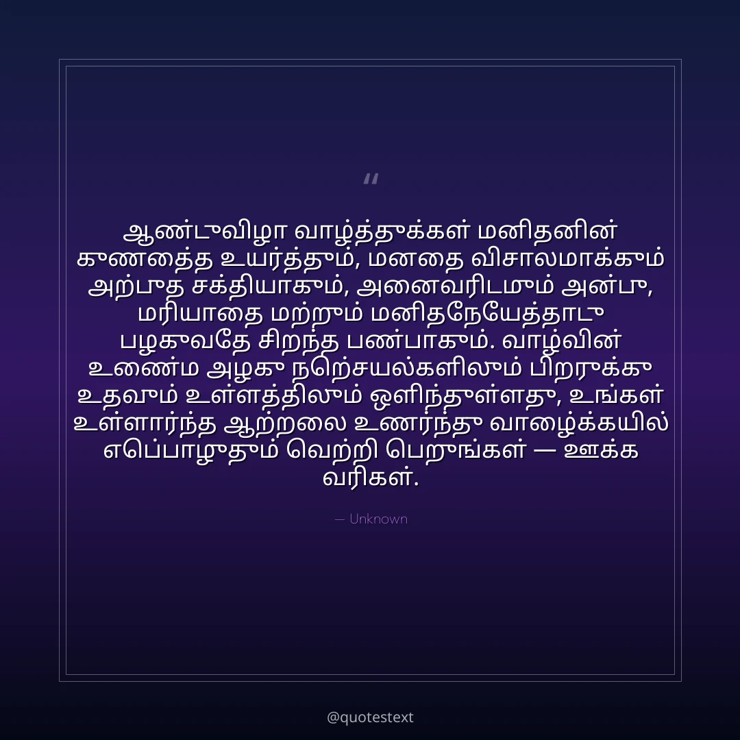 ஆண்டுவிழா வாழ்த்துக்கள் மனிதனின் குணத்தை உயர்த்தும், மனதை விசாலமாக்கும் அற்புத சக்தியாகும்,
அனைவரிடமும் அன்பு, மரியாதை மற்றும் மனிதநேயத்தோடு பழகுவதே சிறந்த பண்பாகும்.
வாழ்வின் உண்மை அழகு நற்செயல்களிலும் பிறருக்கு உதவும் உள்ளத்திலும் ஒளிந்துள்ளது,
உங்கள் உள்ளார்ந்த ஆற்றலை உணர்ந்து வாழ்க்கையில் எப்பொழுதும் வெற்றி பெறுங்கள் — ஊக்க வரிகள்.