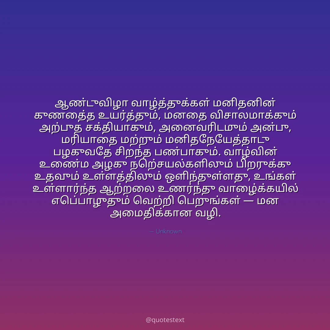 ஆண்டுவிழா வாழ்த்துக்கள் மனிதனின் குணத்தை உயர்த்தும், மனதை விசாலமாக்கும் அற்புத சக்தியாகும்,
அனைவரிடமும் அன்பு, மரியாதை மற்றும் மனிதநேயத்தோடு பழகுவதே சிறந்த பண்பாகும்.
வாழ்வின் உண்மை அழகு நற்செயல்களிலும் பிறருக்கு உதவும் உள்ளத்திலும் ஒளிந்துள்ளது,
உங்கள் உள்ளார்ந்த ஆற்றலை உணர்ந்து வாழ்க்கையில் எப்பொழுதும் வெற்றி பெறுங்கள் — மன அமைதிக்கான வழி.