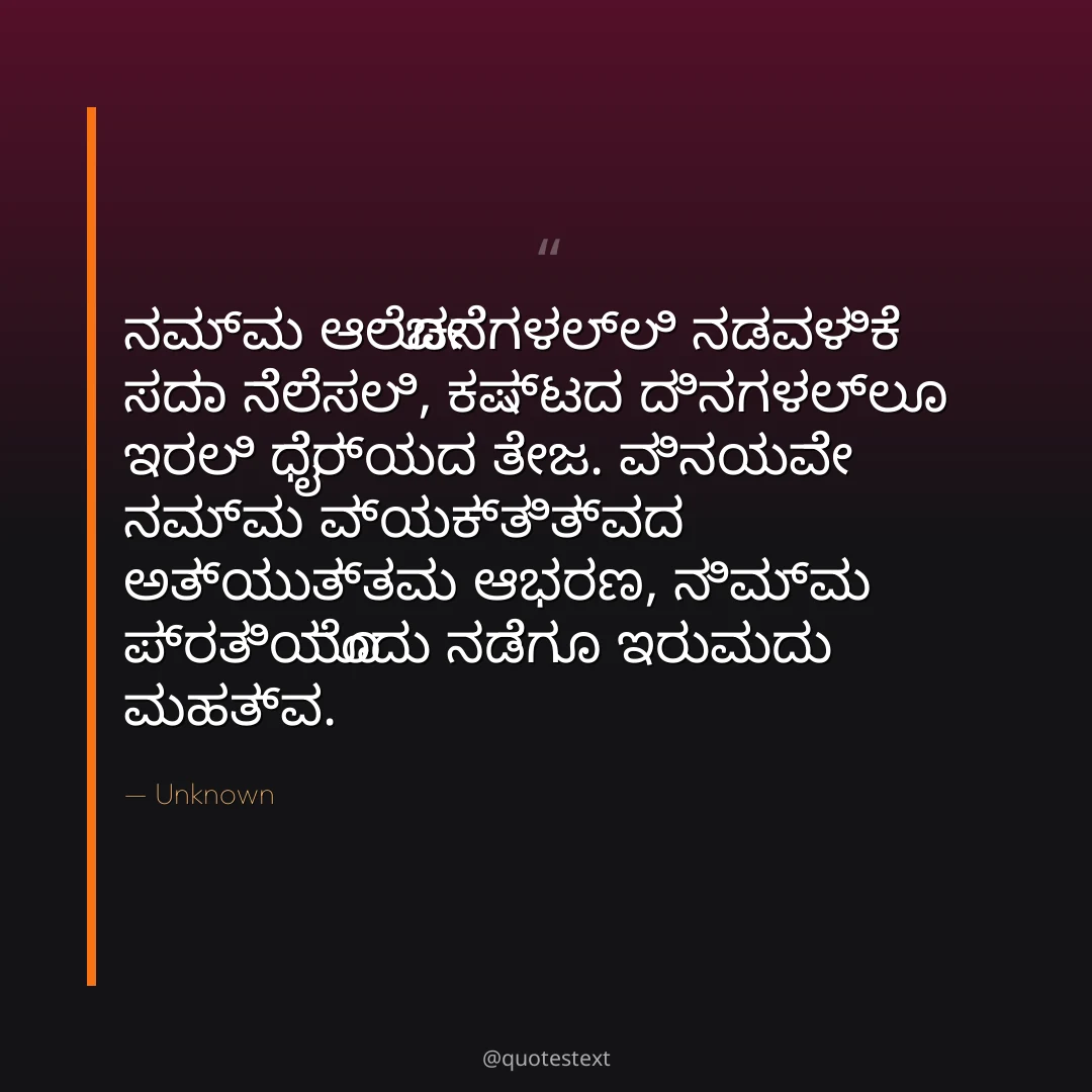 ನಮ್ಮ ಆಲೋಚನೆಗಳಲ್ಲಿ ನಡವಳಿಕೆ ಸದಾ ನೆಲೆಸಲಿ,
ಕಷ್ಟದ ದಿನಗಳಲ್ಲೂ ಇರಲಿ ಧೈರ್ಯದ ತೇಜ.
ವಿನಯವೇ ನಮ್ಮ ವ್ಯಕ್ತಿತ್ವದ ಅತ್ಯುತ್ತಮ ಆಭರಣ,
ನಿಮ್ಮ ಪ್ರತಿಯೊಂದು ನಡೆಗೂ ಇರುವುದು ಮಹತ್ವ.