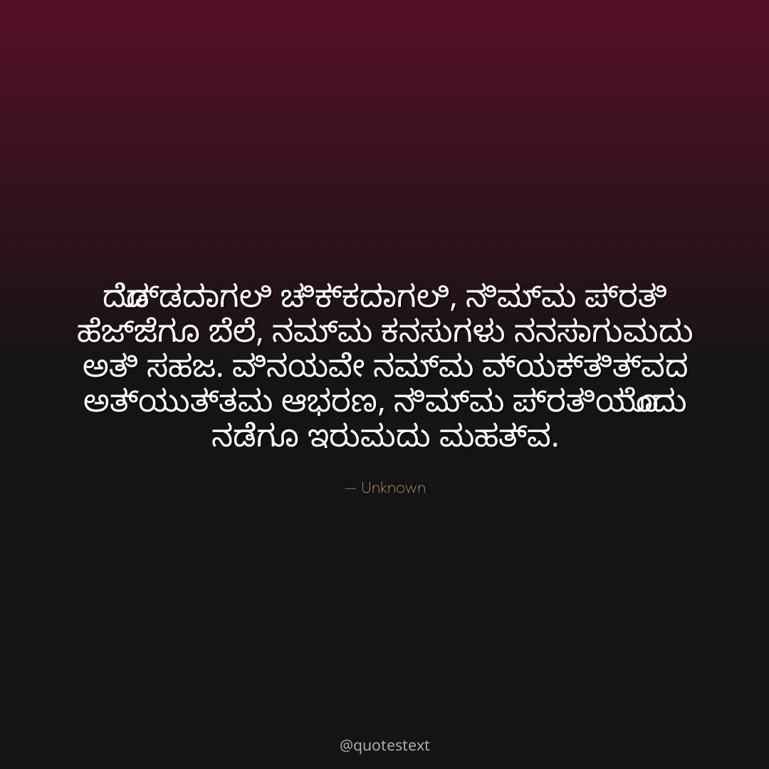 ದೊಡ್ಡದಾಗಲಿ ಚಿಕ್ಕದಾಗಲಿ, ನಿಮ್ಮ ಪ್ರತಿ ಹೆಜ್ಜೆಗೂ ಬೆಲೆ,
ನಮ್ಮ ಕನಸುಗಳು ನನಸಾಗುವುದು ಅತಿ ಸಹಜ.
ವಿನಯವೇ ನಮ್ಮ ವ್ಯಕ್ತಿತ್ವದ ಅತ್ಯುತ್ತಮ ಆಭರಣ,
ನಿಮ್ಮ ಪ್ರತಿಯೊಂದು ನಡೆಗೂ ಇರುವುದು ಮಹತ್ವ.