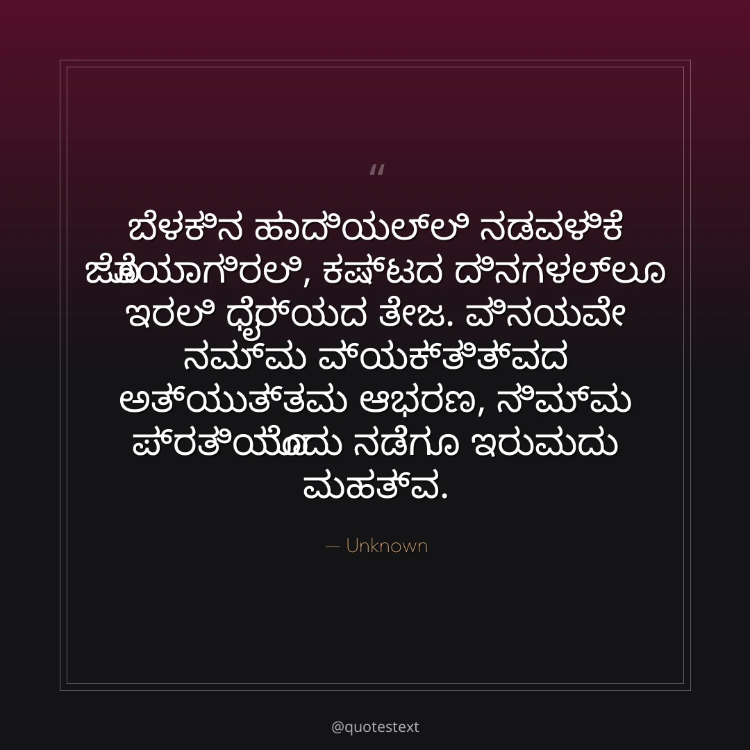 ಬೆಳಕಿನ ಹಾದಿಯಲ್ಲಿ ನಡವಳಿಕೆ ಜೊತೆಯಾಗಿರಲಿ,
ಕಷ್ಟದ ದಿನಗಳಲ್ಲೂ ಇರಲಿ ಧೈರ್ಯದ ತೇಜ.
ವಿನಯವೇ ನಮ್ಮ ವ್ಯಕ್ತಿತ್ವದ ಅತ್ಯುತ್ತಮ ಆಭರಣ,
ನಿಮ್ಮ ಪ್ರತಿಯೊಂದು ನಡೆಗೂ ಇರುವುದು ಮಹತ್ವ.