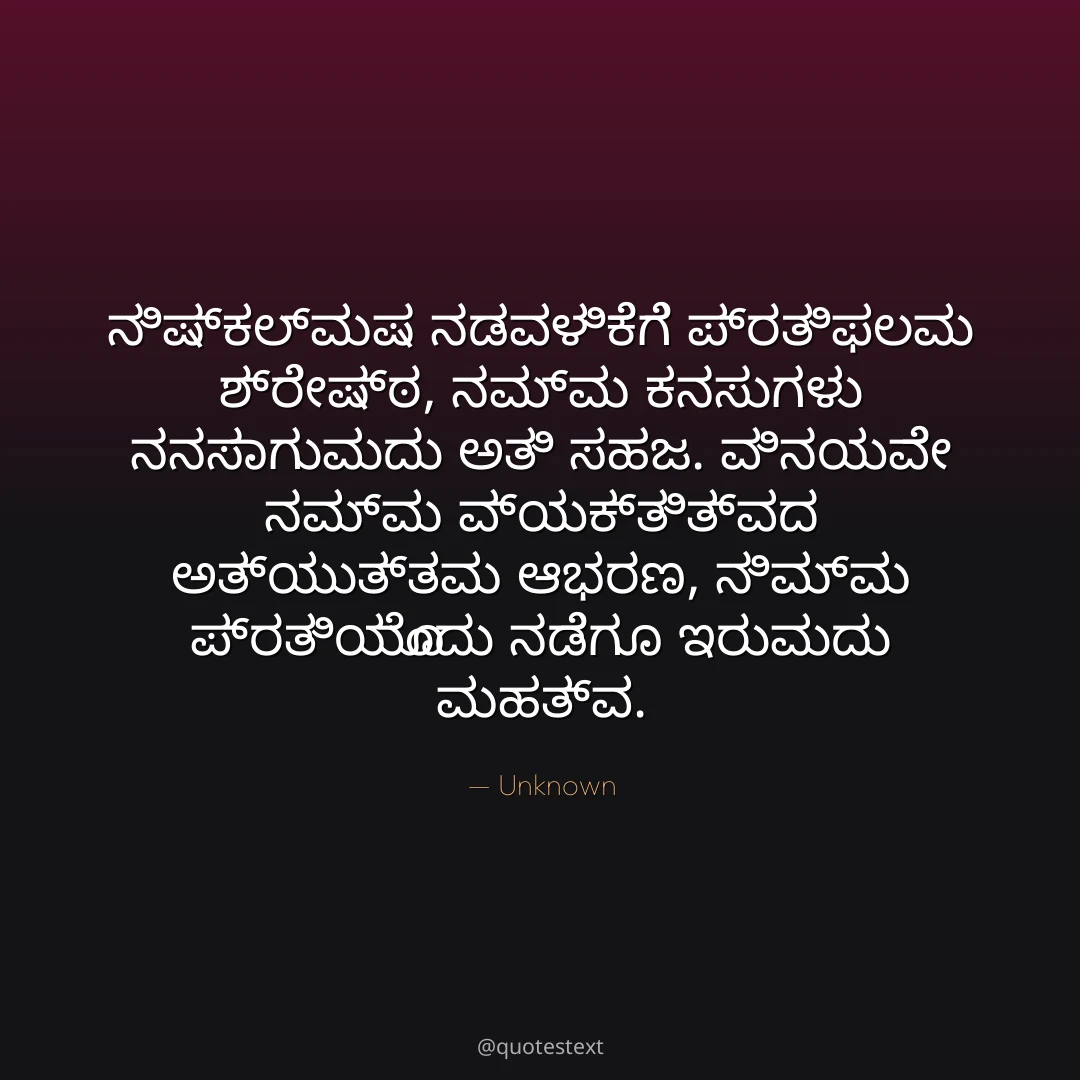 ನಿಷ್ಕಲ್ಮಷ ನಡವಳಿಕೆಗೆ ಪ್ರತಿಫಲವು ಶ್ರೇಷ್ಠ,
ನಮ್ಮ ಕನಸುಗಳು ನನಸಾಗುವುದು ಅತಿ ಸಹಜ.
ವಿನಯವೇ ನಮ್ಮ ವ್ಯಕ್ತಿತ್ವದ ಅತ್ಯುತ್ತಮ ಆಭರಣ,
ನಿಮ್ಮ ಪ್ರತಿಯೊಂದು ನಡೆಗೂ ಇರುವುದು ಮಹತ್ವ.