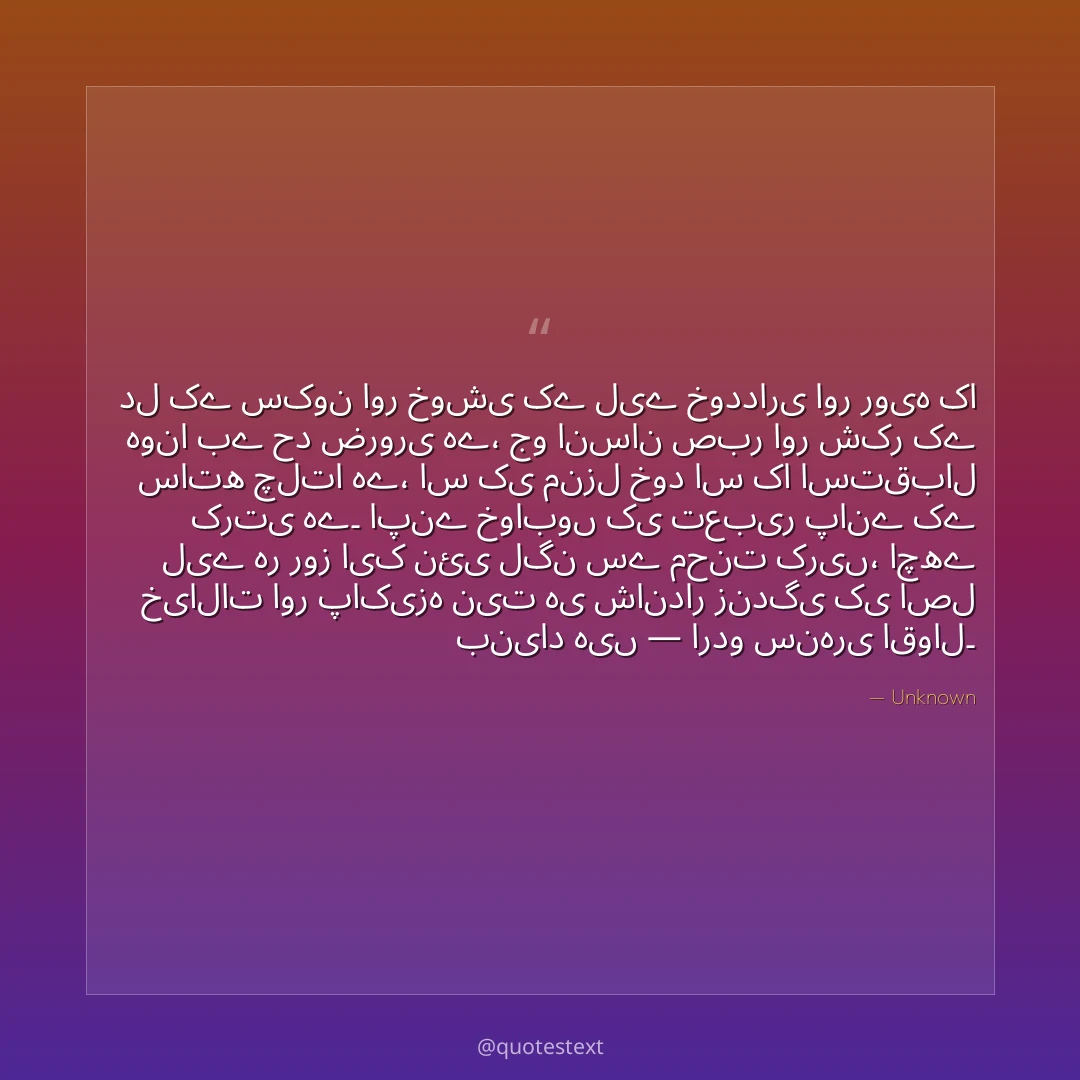 دل کے سکون اور خوشی کے لیے خودداری اور رویہ کا ہونا بے حد ضروری ہے،
جو انسان صبر اور شکر کے ساتھ چلتا ہے، اس کی منزل خود اس کا استقبال کرتی ہے۔
اپنے خوابوں کی تعبیر پانے کے لیے ہر روز ایک نئی لگن سے محنت کریں،
اچھے خیالات اور پاکیزہ نیت ہی شاندار زندگی کی اصل بنیاد ہیں — اردو سنہری اقوال۔