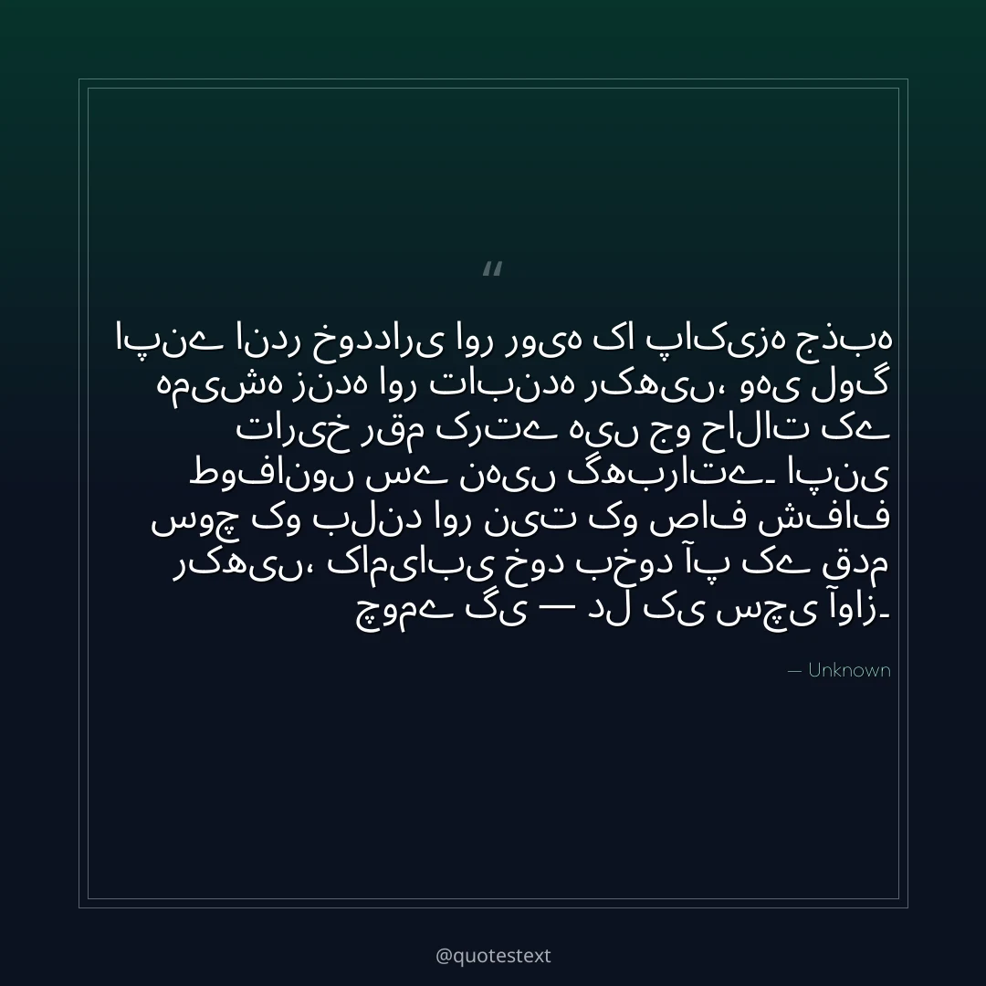 اپنے اندر خودداری اور رویہ کا پاکیزہ جذبہ ہمیشہ زندہ اور تابندہ رکھیں،
وہی لوگ تاریخ رقم کرتے ہیں جو حالات کے طوفانوں سے نہیں گھبراتے۔
اپنی سوچ کو بلند اور نیت کو صاف شفاف رکھیں،
کامیابی خود بخود آپ کے قدم چومے گی — دل کی سچی آواز۔