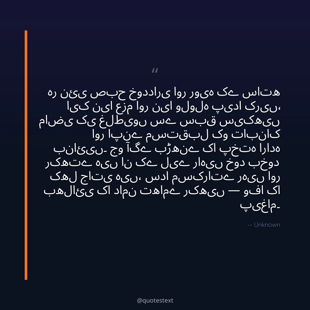 ہر نئی صبح خودداری اور رویہ کے ساتھ ایک نیا عزم اور نیا ولولہ پیدا کریں،
ماضی کی غلطیوں سے سبق سیکھیں اور اپنے مستقبل کو تابناک بنائیں۔
جو آگے بڑھنے کا پختہ ارادہ رکھتے ہیں ان کے لیے راہیں خود بخود کھل جاتی ہیں،
سدا مسکراتے رہیں اور بھلائی کا دامن تھامے رکھیں — وفا کا پیغام۔