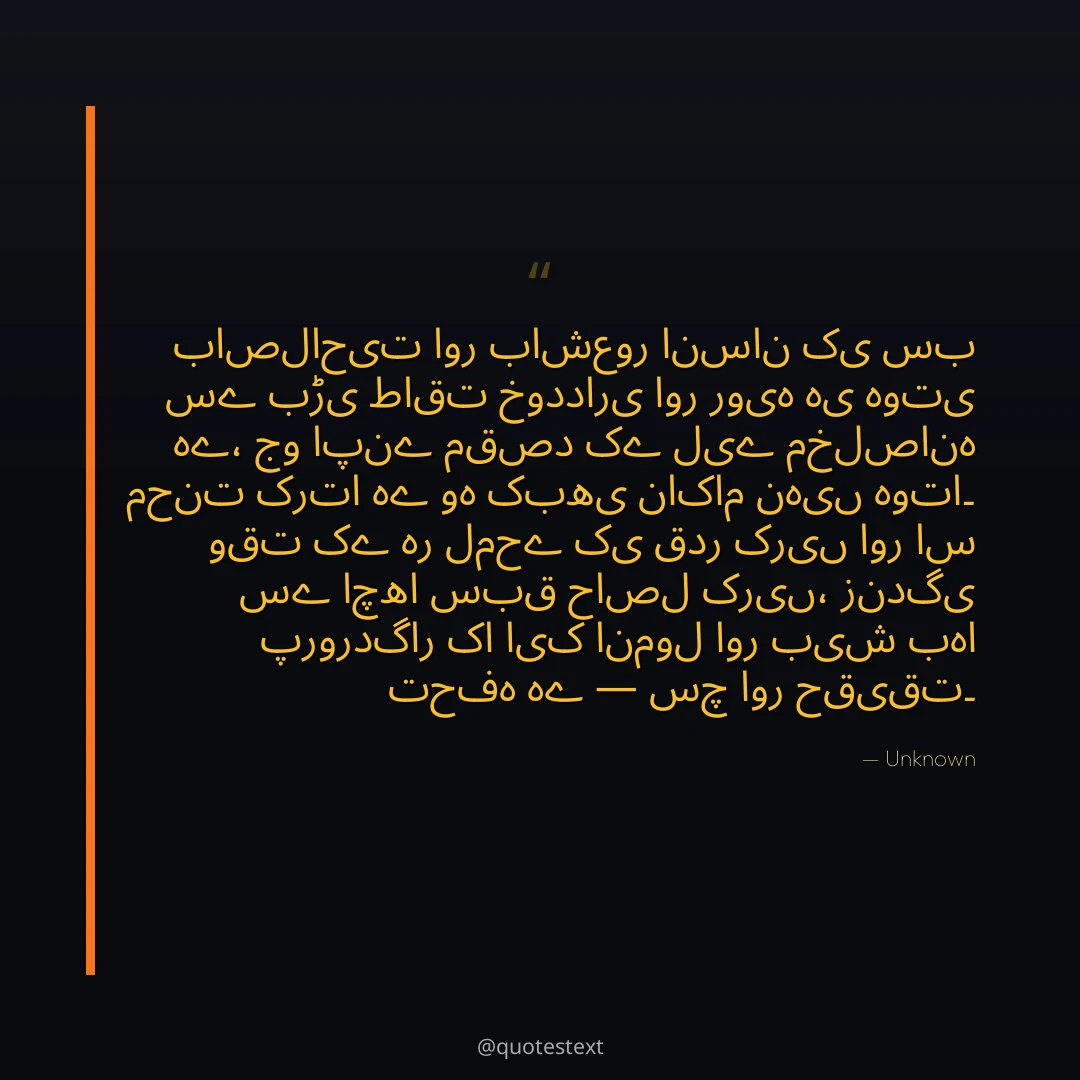 باصلاحیت اور باشعور انسان کی سب سے بڑی طاقت خودداری اور رویہ ہی ہوتی ہے،
جو اپنے مقصد کے لیے مخلصانہ محنت کرتا ہے وہ کبھی ناکام نہیں ہوتا۔
وقت کے ہر لمحے کی قدر کریں اور اس سے اچھا سبق حاصل کریں،
زندگی پروردگار کا ایک انمول اور بیش بہا تحفہ ہے — سچ اور حقیقت۔