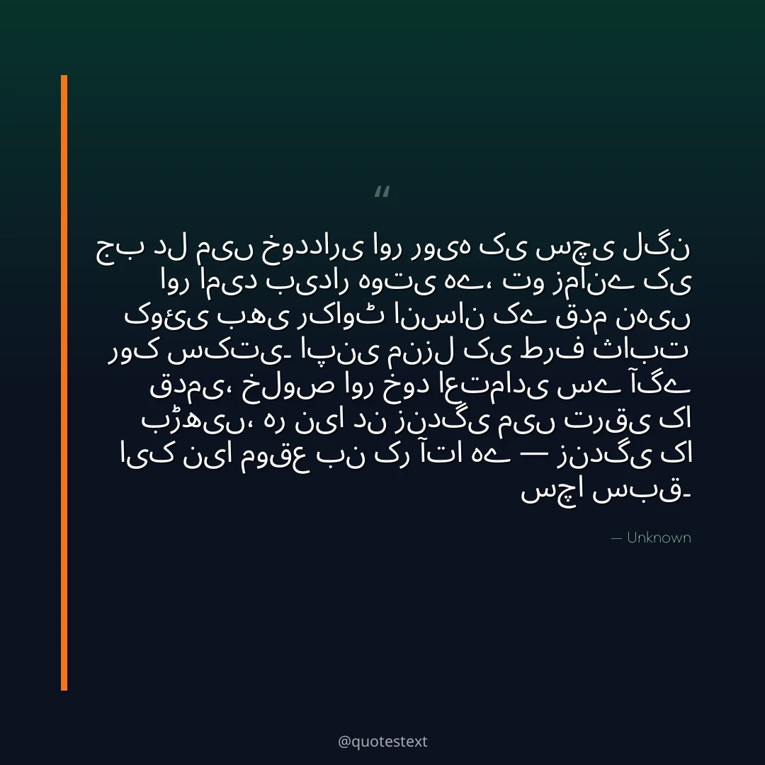 جب دل میں خودداری اور رویہ کی سچی لگن اور امید بیدار ہوتی ہے،
تو زمانے کی کوئی بھی رکاوٹ انسان کے قدم نہیں روک سکتی۔
اپنی منزل کی طرف ثابت قدمی، خلوص اور خود اعتمادی سے آگے بڑھیں،
ہر نیا دن زندگی میں ترقی کا ایک نیا موقع بن کر آتا ہے — زندگی کا سچا سبق۔