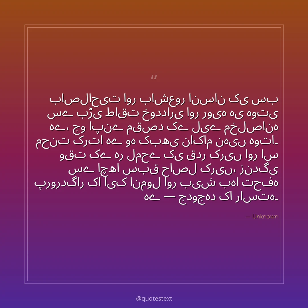 باصلاحیت اور باشعور انسان کی سب سے بڑی طاقت خودداری اور رویہ ہی ہوتی ہے،
جو اپنے مقصد کے لیے مخلصانہ محنت کرتا ہے وہ کبھی ناکام نہیں ہوتا۔
وقت کے ہر لمحے کی قدر کریں اور اس سے اچھا سبق حاصل کریں،
زندگی پروردگار کا ایک انمول اور بیش بہا تحفہ ہے — جدوجہد کا راستہ۔