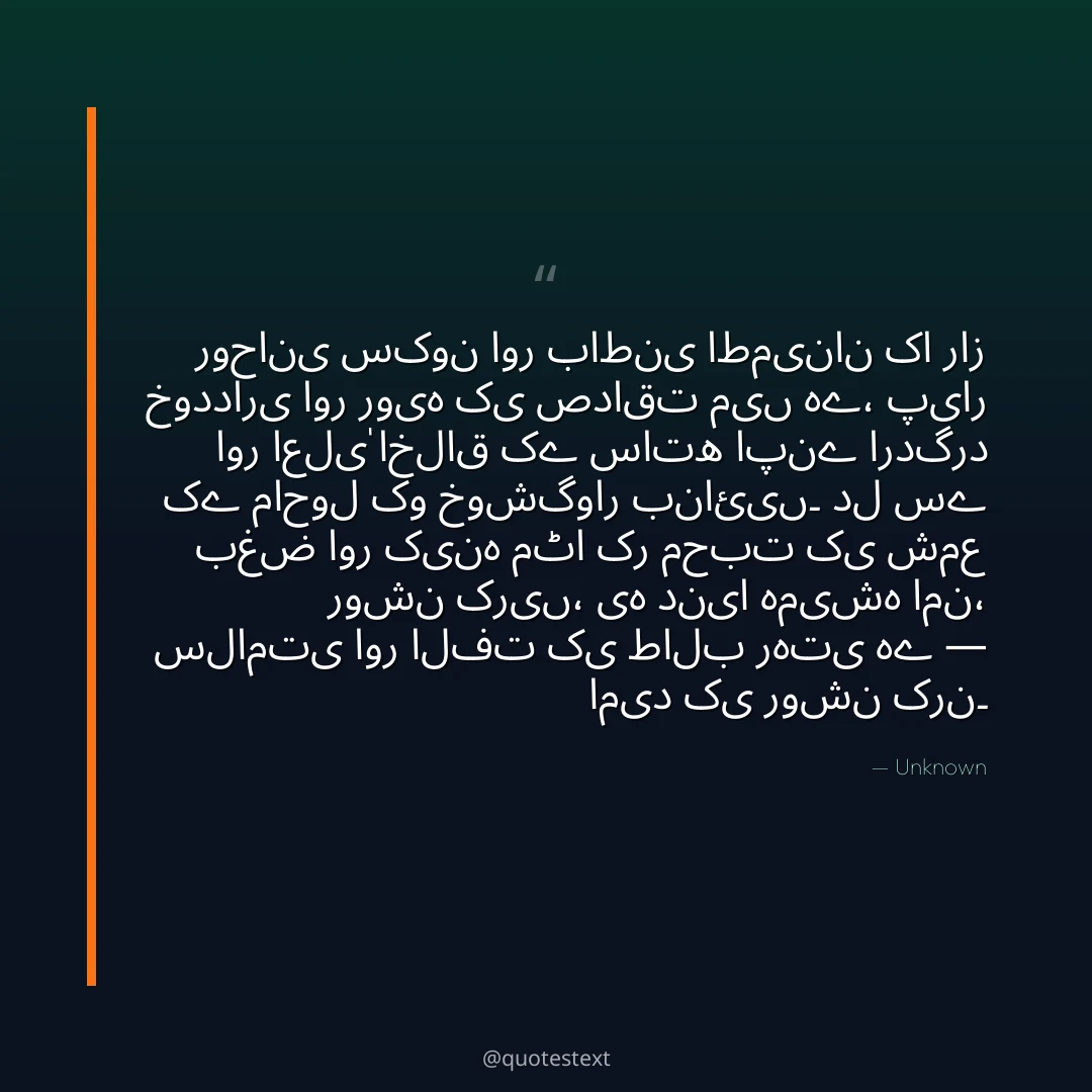 روحانی سکون اور باطنی اطمینان کا راز خودداری اور رویہ کی صداقت میں ہے،
پیار اور اعلیٰ اخلاق کے ساتھ اپنے اردگرد کے ماحول کو خوشگوار بنائیں۔
دل سے بغض اور کینہ مٹا کر محبت کی شمع روشن کریں،
یہ دنیا ہمیشہ امن، سلامتی اور الفت کی طالب رہتی ہے — امید کی روشن کرن۔