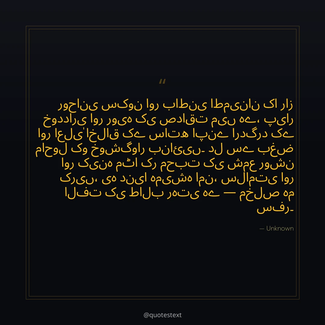 روحانی سکون اور باطنی اطمینان کا راز خودداری اور رویہ کی صداقت میں ہے،
پیار اور اعلیٰ اخلاق کے ساتھ اپنے اردگرد کے ماحول کو خوشگوار بنائیں۔
دل سے بغض اور کینہ مٹا کر محبت کی شمع روشن کریں،
یہ دنیا ہمیشہ امن، سلامتی اور الفت کی طالب رہتی ہے — مخلص ہم سفر۔