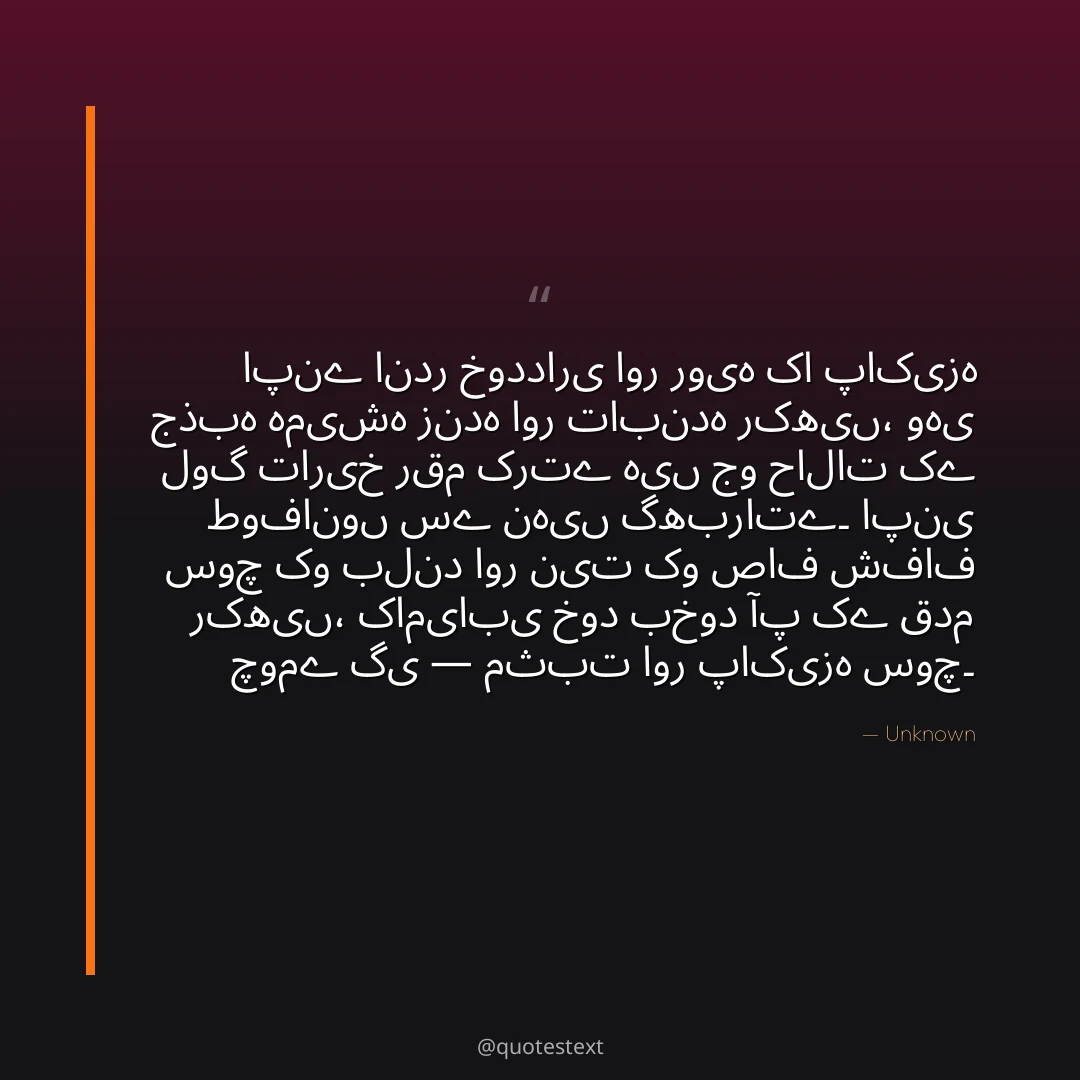 اپنے اندر خودداری اور رویہ کا پاکیزہ جذبہ ہمیشہ زندہ اور تابندہ رکھیں،
وہی لوگ تاریخ رقم کرتے ہیں جو حالات کے طوفانوں سے نہیں گھبراتے۔
اپنی سوچ کو بلند اور نیت کو صاف شفاف رکھیں،
کامیابی خود بخود آپ کے قدم چومے گی — مثبت اور پاکیزہ سوچ۔