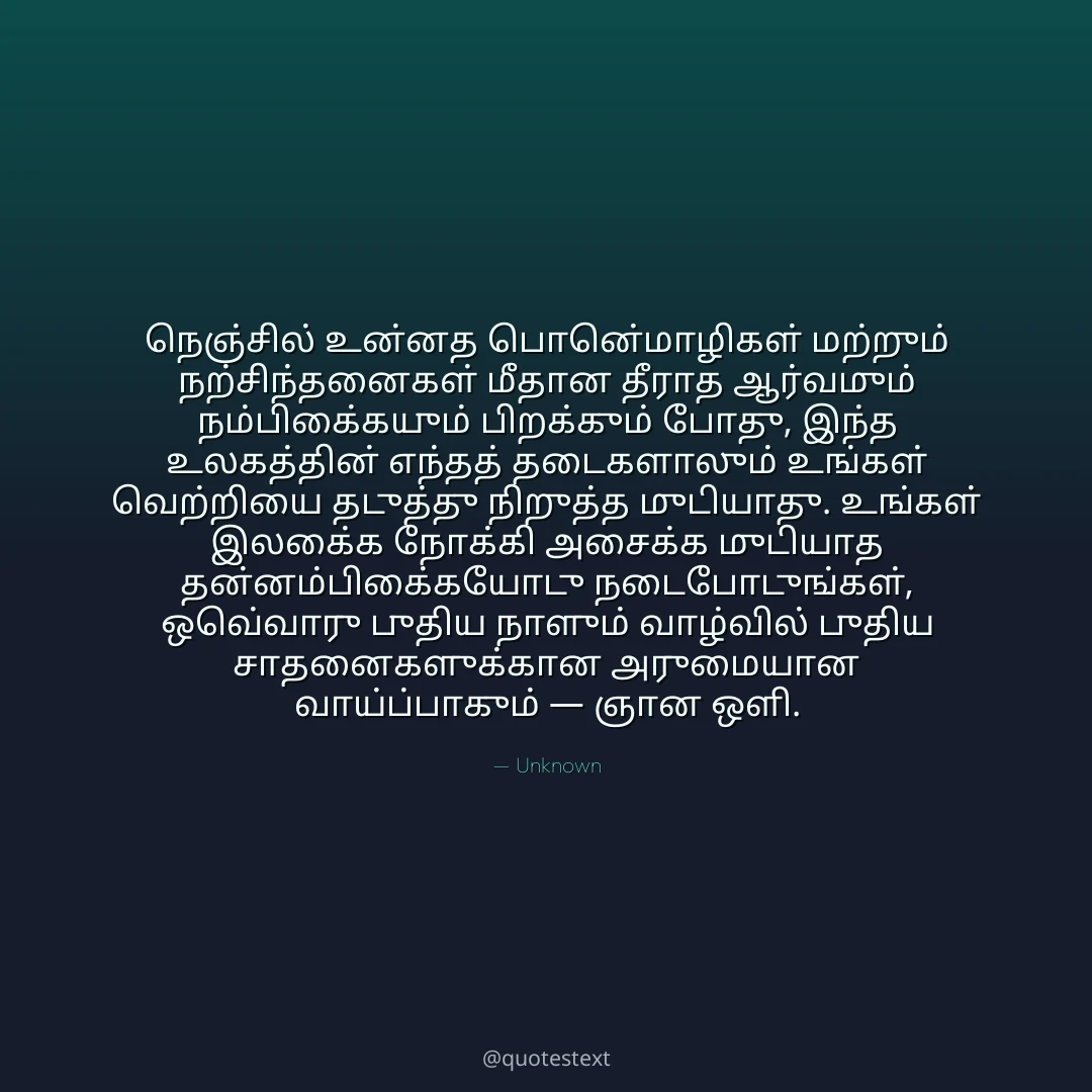 நெஞ்சில் உன்னத பொன்மொழிகள் மற்றும் நற்சிந்தனைகள் மீதான தீராத ஆர்வமும் நம்பிக்கையும் பிறக்கும் போது,
இந்த உலகத்தின் எந்தத் தடைகளாலும் உங்கள் வெற்றியை தடுத்து நிறுத்த முடியாது.
உங்கள் இலக்கை நோக்கி அசைக்க முடியாத தன்னம்பிக்கையோடு நடைபோடுங்கள்,
ஒவ்வொரு புதிய நாளும் வாழ்வில் புதிய சாதனைகளுக்கான அருமையான வாய்ப்பாகும் — ஞான ஒளி.