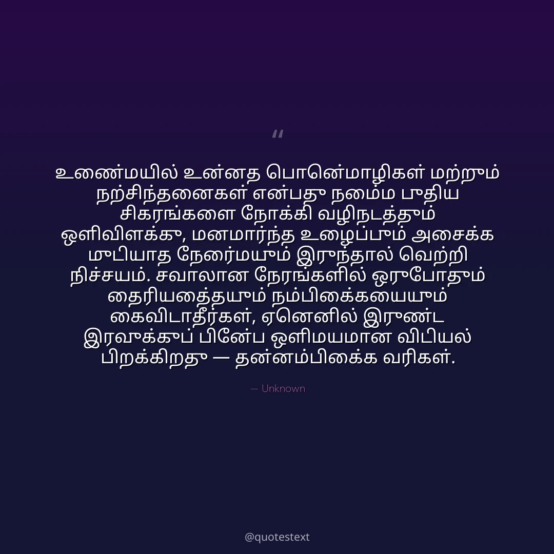 உண்மையில் உன்னத பொன்மொழிகள் மற்றும் நற்சிந்தனைகள் என்பது நம்மை புதிய சிகரங்களை நோக்கி வழிநடத்தும் ஒளிவிளக்கு,
மனமார்ந்த உழைப்பும் அசைக்க முடியாத நேர்மையும் இருந்தால் வெற்றி நிச்சயம்.
சவாலான நேரங்களில் ஒருபோதும் தைரியத்தையும் நம்பிக்கையையும் கைவிடாதீர்கள்,
ஏனெனில் இருண்ட இரவுக்குப் பின்பே ஒளிமயமான விடியல் பிறக்கிறது — தன்னம்பிக்கை வரிகள்.