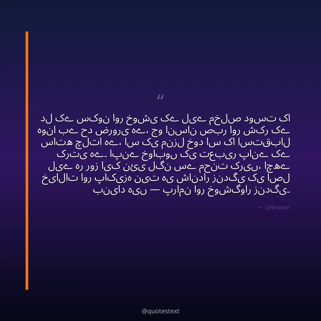 دل کے سکون اور خوشی کے لیے مخلص دوست کا ہونا بے حد ضروری ہے،
جو انسان صبر اور شکر کے ساتھ چلتا ہے، اس کی منزل خود اس کا استقبال کرتی ہے۔
اپنے خوابوں کی تعبیر پانے کے لیے ہر روز ایک نئی لگن سے محنت کریں،
اچھے خیالات اور پاکیزہ نیت ہی شاندار زندگی کی اصل بنیاد ہیں — پرامن اور خوشگوار زندگی۔