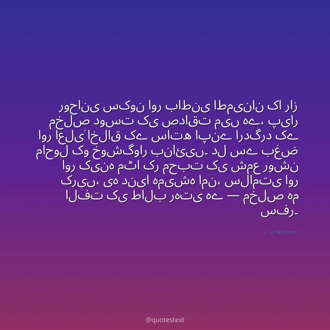 روحانی سکون اور باطنی اطمینان کا راز مخلص دوست کی صداقت میں ہے،
پیار اور اعلیٰ اخلاق کے ساتھ اپنے اردگرد کے ماحول کو خوشگوار بنائیں۔
دل سے بغض اور کینہ مٹا کر محبت کی شمع روشن کریں،
یہ دنیا ہمیشہ امن، سلامتی اور الفت کی طالب رہتی ہے — مخلص ہم سفر۔