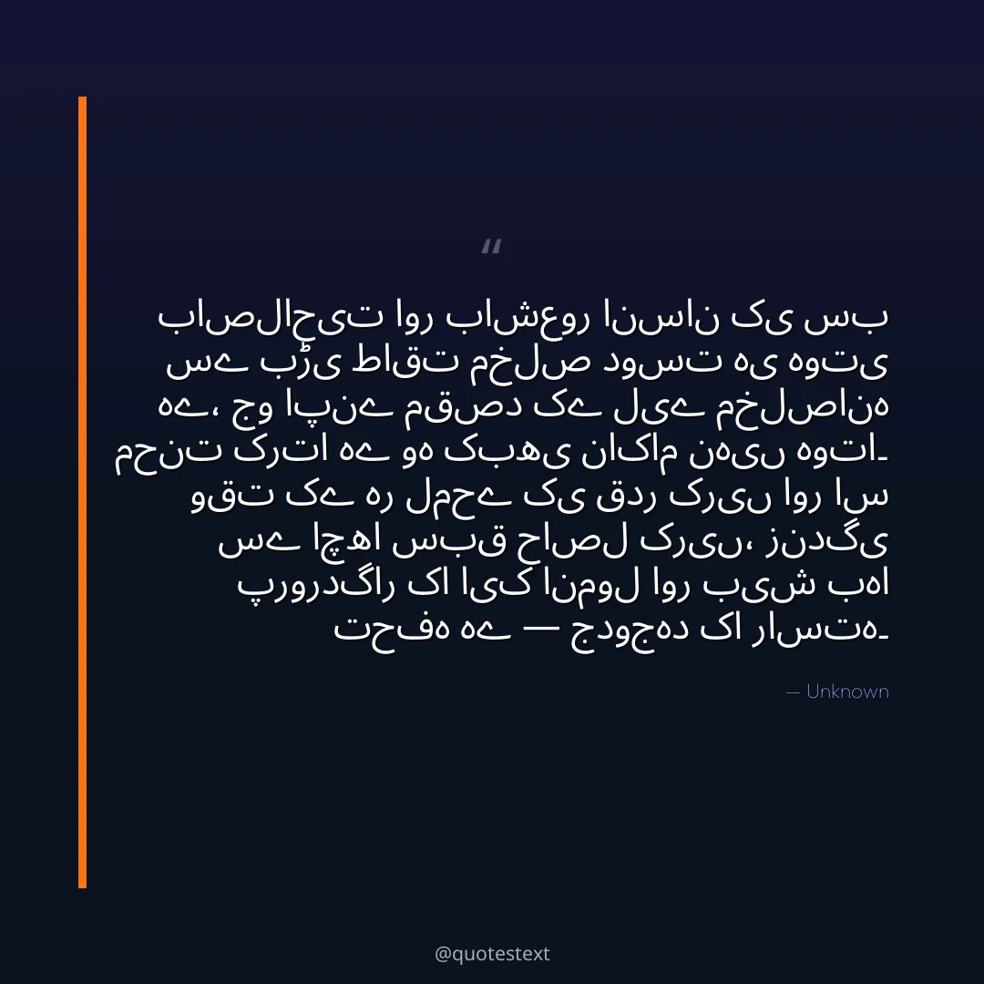 باصلاحیت اور باشعور انسان کی سب سے بڑی طاقت مخلص دوست ہی ہوتی ہے،
جو اپنے مقصد کے لیے مخلصانہ محنت کرتا ہے وہ کبھی ناکام نہیں ہوتا۔
وقت کے ہر لمحے کی قدر کریں اور اس سے اچھا سبق حاصل کریں،
زندگی پروردگار کا ایک انمول اور بیش بہا تحفہ ہے — جدوجہد کا راستہ۔