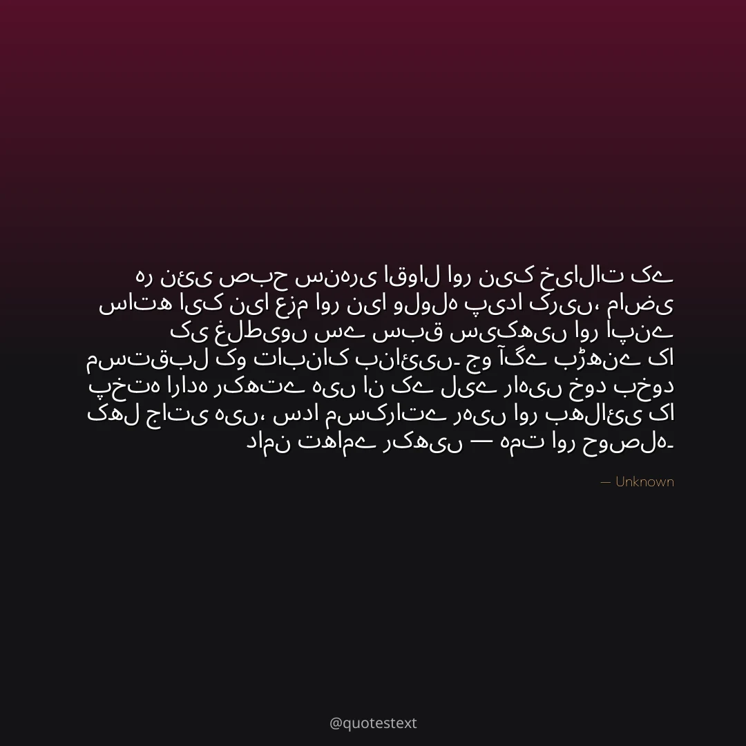 ہر نئی صبح سنہری اقوال اور نیک خیالات کے ساتھ ایک نیا عزم اور نیا ولولہ پیدا کریں،
ماضی کی غلطیوں سے سبق سیکھیں اور اپنے مستقبل کو تابناک بنائیں۔
جو آگے بڑھنے کا پختہ ارادہ رکھتے ہیں ان کے لیے راہیں خود بخود کھل جاتی ہیں،
سدا مسکراتے رہیں اور بھلائی کا دامن تھامے رکھیں — ہمت اور حوصلہ۔