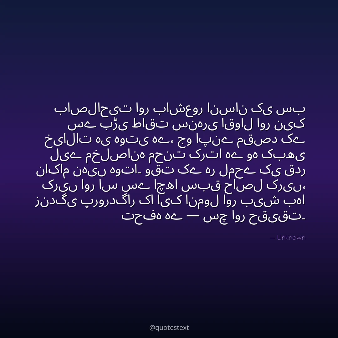 باصلاحیت اور باشعور انسان کی سب سے بڑی طاقت سنہری اقوال اور نیک خیالات ہی ہوتی ہے،
جو اپنے مقصد کے لیے مخلصانہ محنت کرتا ہے وہ کبھی ناکام نہیں ہوتا۔
وقت کے ہر لمحے کی قدر کریں اور اس سے اچھا سبق حاصل کریں،
زندگی پروردگار کا ایک انمول اور بیش بہا تحفہ ہے — سچ اور حقیقت۔