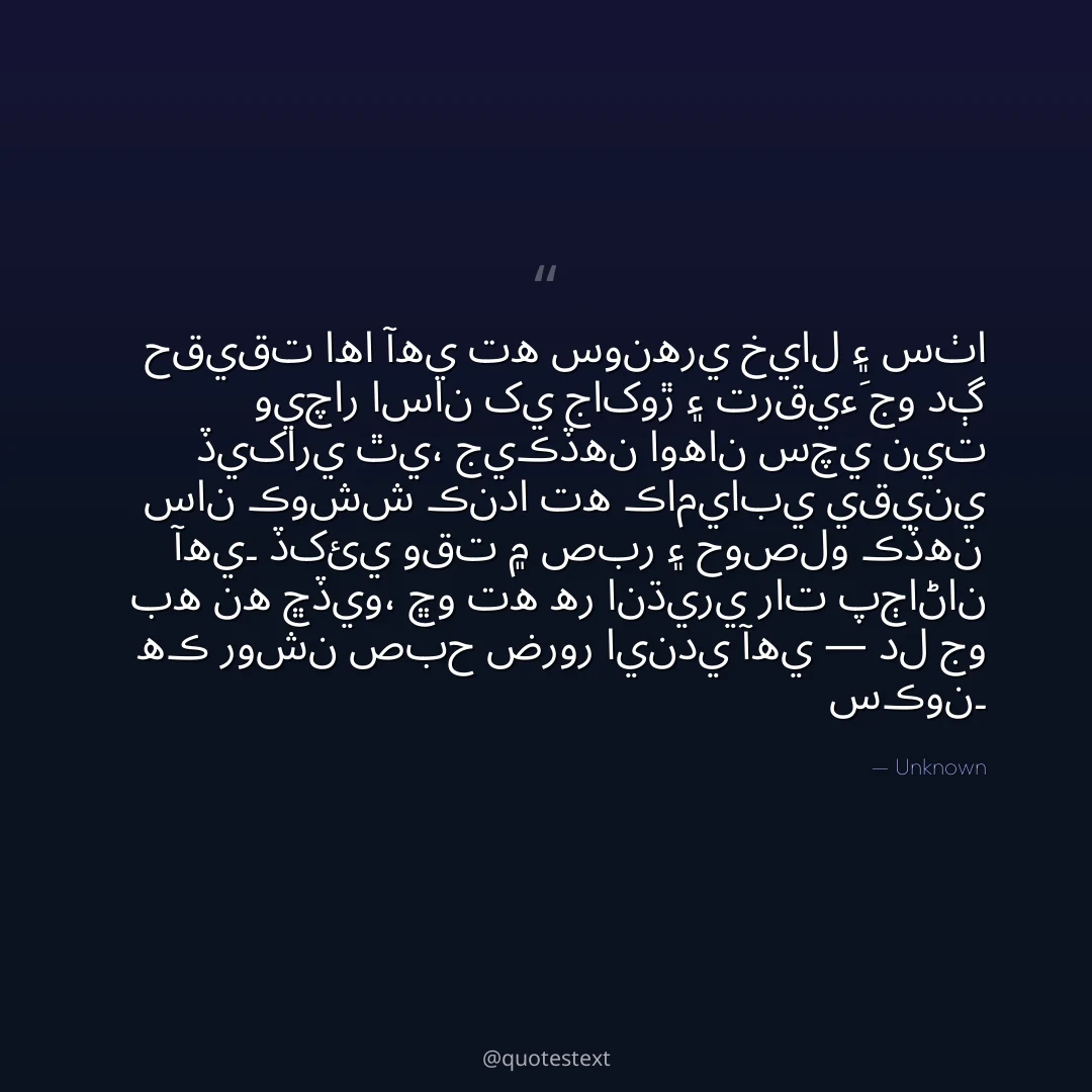 حقيقت اها آهي ته سونهري خيال ۽ سٺا ويچار اسان کي جاکوڙ ۽ ترقيءَ جو دڳ ڏيکاري ٿي،
جيڪڏهن اوهان سچي نيت سان ڪوشش ڪندا ته ڪاميابي يقيني آهي۔
ڏکئي وقت ۾ صبر ۽ حوصلو ڪڏهن به نه ڇڏيو،
ڇو ته هر انڌيري رات پڄاڻان هڪ روشن صبح ضرور ايندي آهي — دل جو سڪون۔