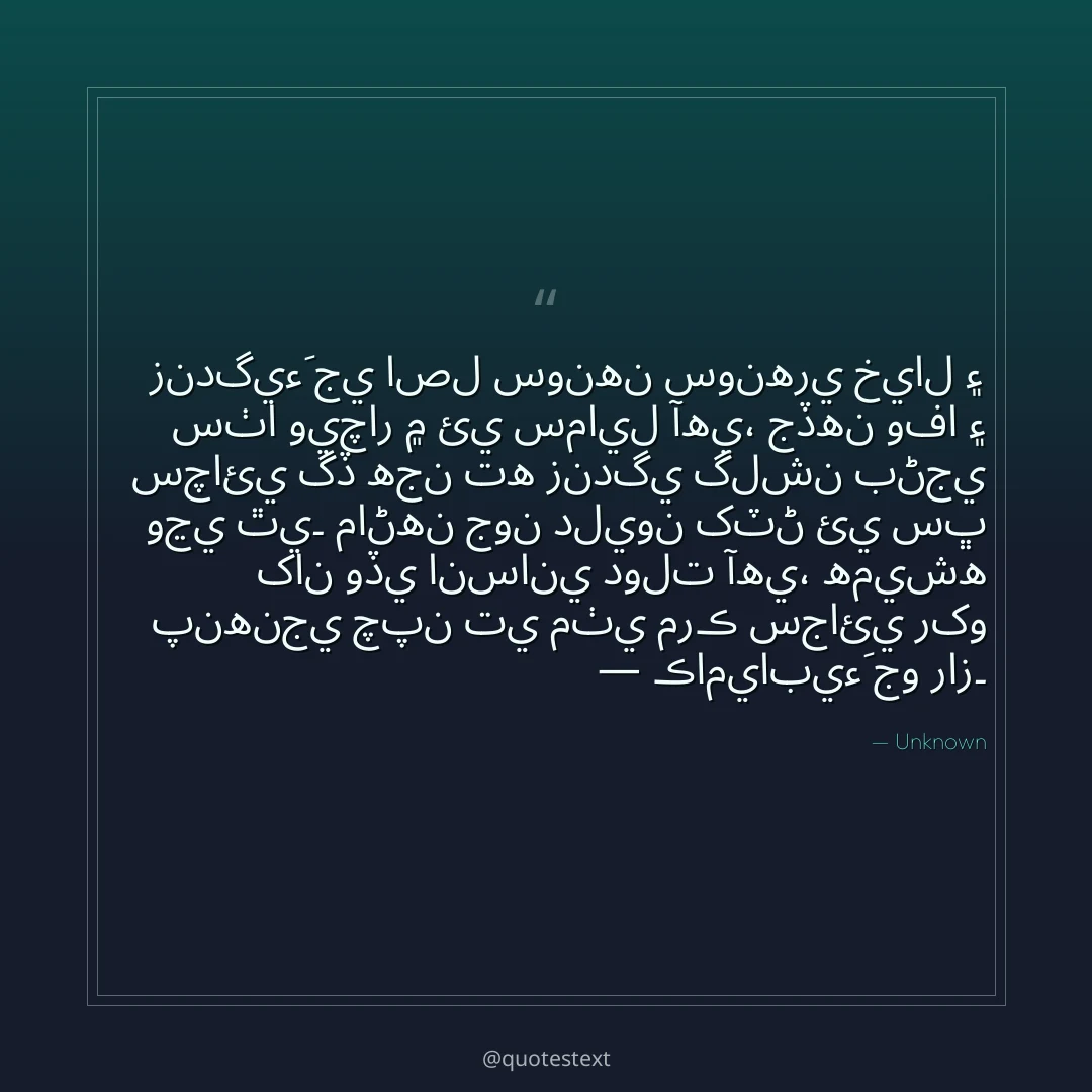زندگيءَ جي اصل سونهن سونهري خيال ۽ سٺا ويچار ۾ ئي سمايل آهي،
جڏهن وفا ۽ سچائي گڏ هجن ته زندگي گلشن بڻجي وڃي ٿي۔
ماڻهن جون دليون کٽڻ ئي سڀ کان وڏي انساني دولت آهي،
هميشه پنهنجي چپن تي مٺي مرڪ سجائي رکو — ڪاميابيءَ جو راز۔