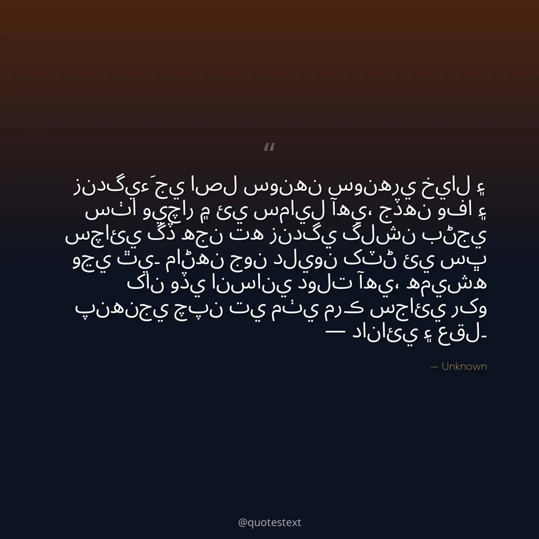 زندگيءَ جي اصل سونهن سونهري خيال ۽ سٺا ويچار ۾ ئي سمايل آهي،
جڏهن وفا ۽ سچائي گڏ هجن ته زندگي گلشن بڻجي وڃي ٿي۔
ماڻهن جون دليون کٽڻ ئي سڀ کان وڏي انساني دولت آهي،
هميشه پنهنجي چپن تي مٺي مرڪ سجائي رکو — دانائي ۽ عقل۔