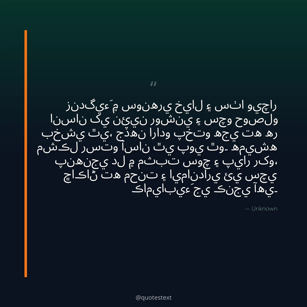 زندگيءَ ۾ سونهري خيال ۽ سٺا ويچار انسان کي نئين روشني ۽ سچو حوصلو بخشي ٿي،
جڏهن ارادو پختو هجي ته هر مشڪل رستو آسان ٿي پوي ٿو۔
هميشه پنهنجي دل ۾ مثبت سوچ ۽ پيار رکو،
ڇاڪاڻ ته محنت ۽ ايمانداري ئي سچي ڪاميابيءَ جي ڪنجي آهي۔