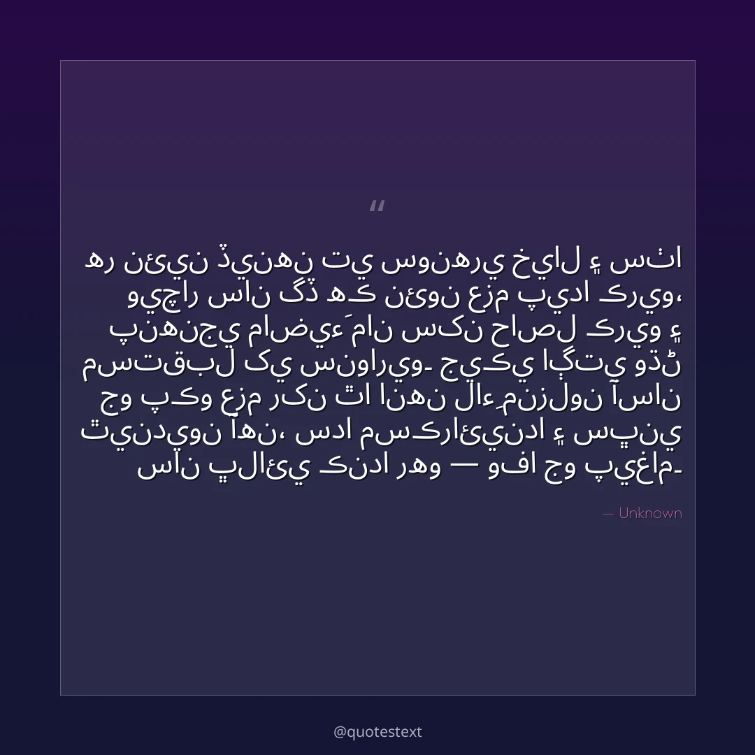 هر نئين ڏينهن تي سونهري خيال ۽ سٺا ويچار سان گڏ هڪ نئون عزم پيدا ڪريو،
پنهنجي ماضيءَ مان سکن حاصل ڪريو ۽ مستقبل کي سنواريو۔
جيڪي اڳتي وڌڻ جو پڪو عزم رکن ٿا انهن لاءِ منزلون آسان ٿينديون آهن،
سدا مسڪرائيندا ۽ سڀني سان ڀلائي ڪندا رهو — وفا جو پيغام۔