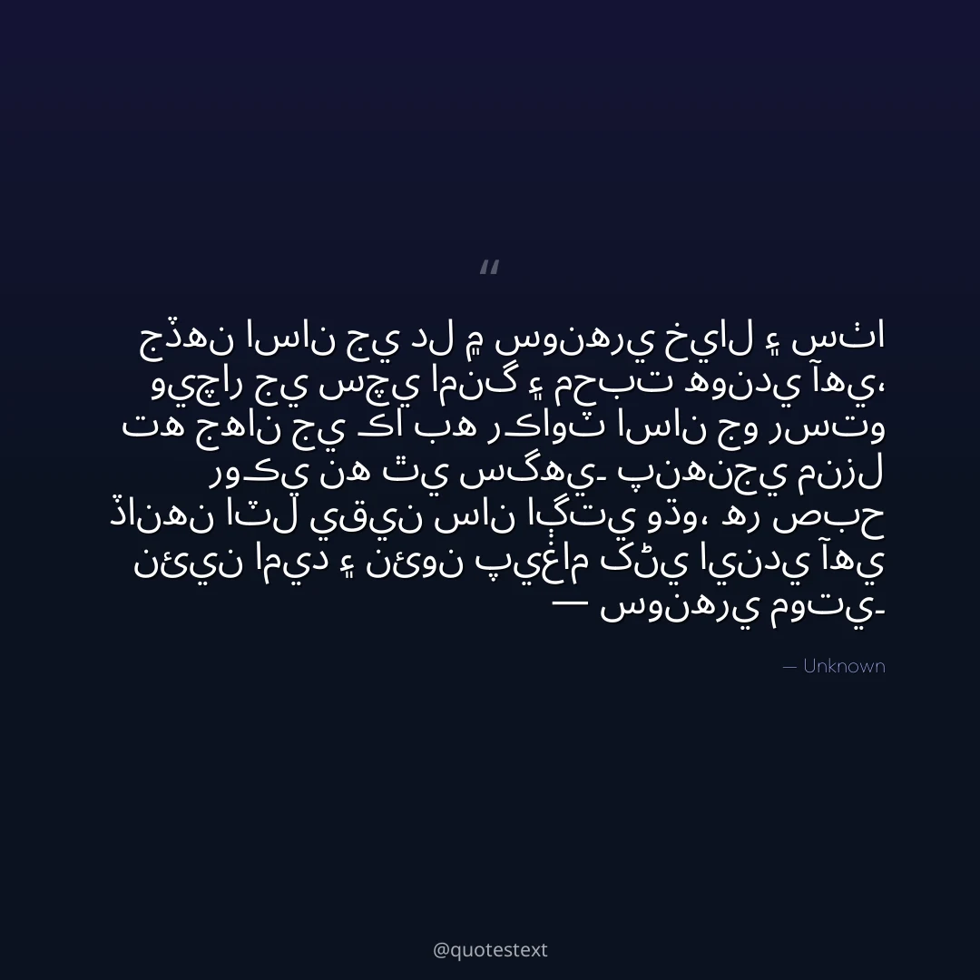 جڏهن اسان جي دل ۾ سونهري خيال ۽ سٺا ويچار جي سچي امنگ ۽ محبت هوندي آهي،
ته جهان جي ڪا به رڪاوٽ اسان جو رستو روڪي نه ٿي سگهي۔
پنهنجي منزل ڏانهن اٽل يقين سان اڳتي وڌو،
هر صبح نئين اميد ۽ نئون پيغام کڻي ايندي آهي — سونهري موتي۔
