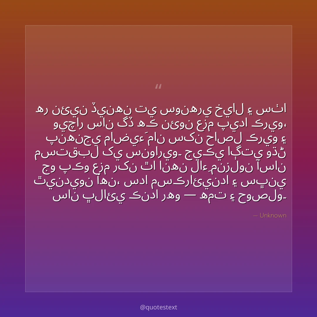 هر نئين ڏينهن تي سونهري خيال ۽ سٺا ويچار سان گڏ هڪ نئون عزم پيدا ڪريو،
پنهنجي ماضيءَ مان سکن حاصل ڪريو ۽ مستقبل کي سنواريو۔
جيڪي اڳتي وڌڻ جو پڪو عزم رکن ٿا انهن لاءِ منزلون آسان ٿينديون آهن،
سدا مسڪرائيندا ۽ سڀني سان ڀلائي ڪندا رهو — همت ۽ حوصلو۔