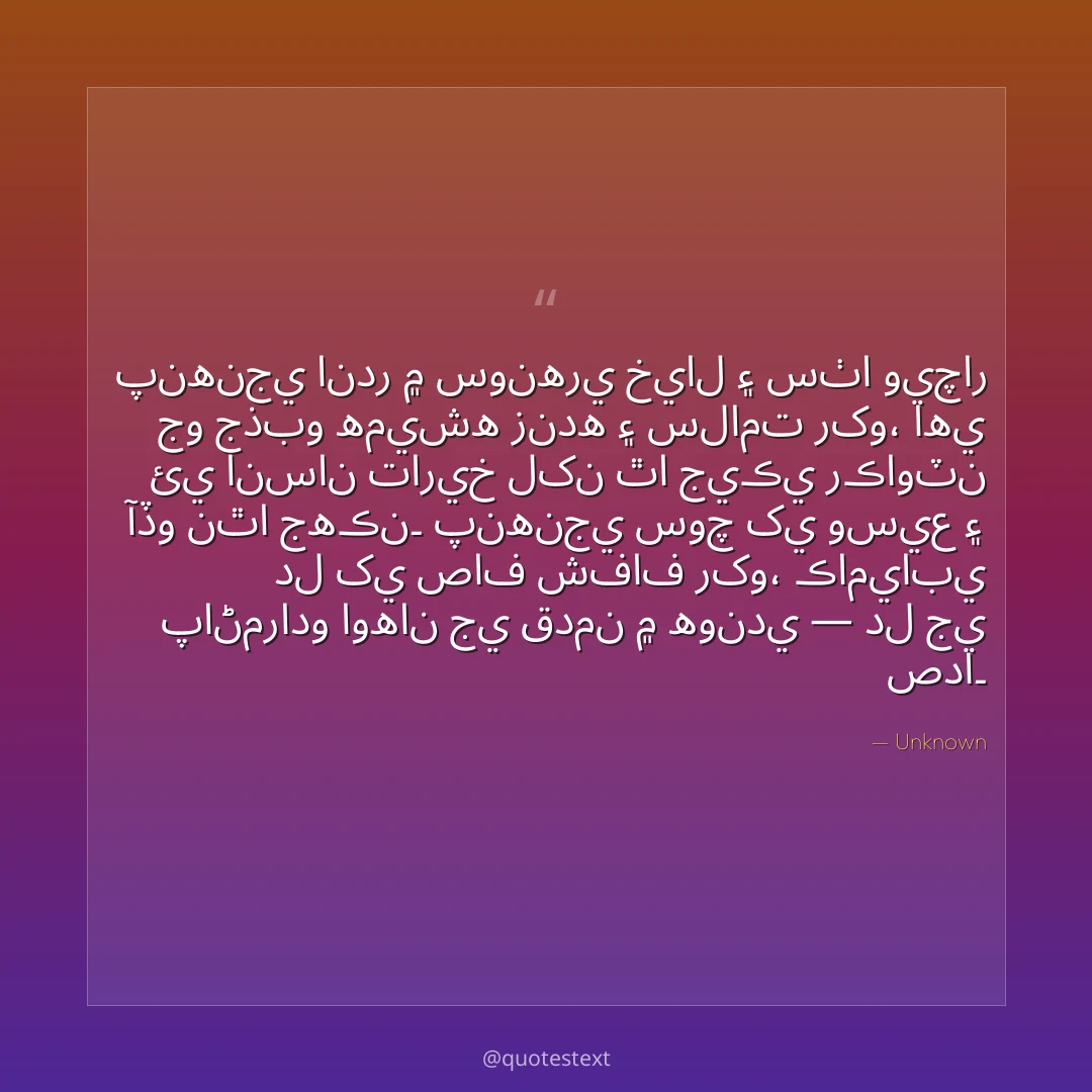 پنهنجي اندر ۾ سونهري خيال ۽ سٺا ويچار جو جذبو هميشه زنده ۽ سلامت رکو،
اهي ئي انسان تاريخ لکن ٿا جيڪي رڪاوٽن آڏو نٿا جهڪن۔
پنهنجي سوچ کي وسيع ۽ دل کي صاف شفاف رکو،
ڪاميابي پاڻمرادو اوهان جي قدمن ۾ هوندي — دل جي صدا۔