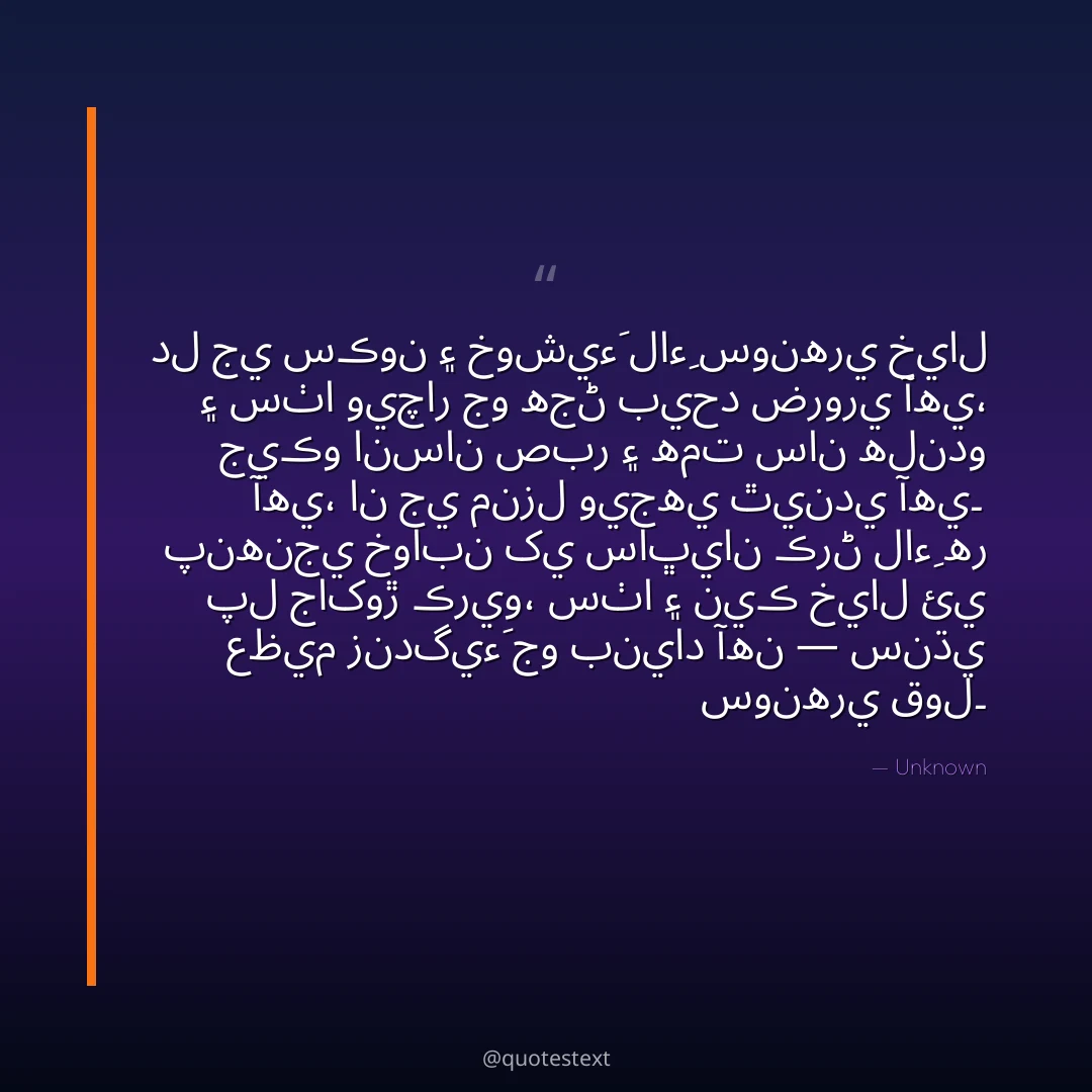 دل جي سڪون ۽ خوشيءَ لاءِ سونهري خيال ۽ سٺا ويچار جو هجڻ بيحد ضروري آهي،
جيڪو انسان صبر ۽ همت سان هلندو آهي، ان جي منزل ويجهي ٿيندي آهي۔
پنهنجي خوابن کي ساڀيان ڪرڻ لاءِ هر پل جاکوڙ ڪريو،
سٺا ۽ نيڪ خيال ئي عظيم زندگيءَ جو بنياد آهن — سنڌي سونهري قول۔