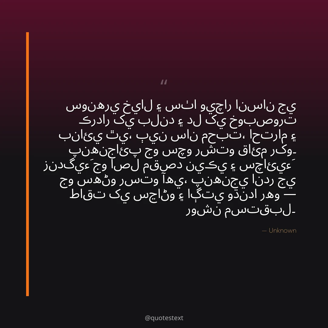سونهري خيال ۽ سٺا ويچار انسان جي ڪردار کي بلند ۽ دل کي خوبصورت بنائي ٿي،
ٻين سان محبت، احترام ۽ پنهنجائپ جو سچو رشتو قائم رکو۔
زندگيءَ جو اصل مقصد نيڪي ۽ سچائيءَ جو سهڻو رستو آهي،
پنهنجي اندر جي طاقت کي سڃاڻو ۽ اڳتي وڌندا رهو — روشن مستقبل۔