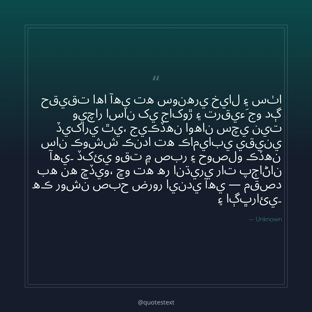 حقيقت اها آهي ته سونهري خيال ۽ سٺا ويچار اسان کي جاکوڙ ۽ ترقيءَ جو دڳ ڏيکاري ٿي،
جيڪڏهن اوهان سچي نيت سان ڪوشش ڪندا ته ڪاميابي يقيني آهي۔
ڏکئي وقت ۾ صبر ۽ حوصلو ڪڏهن به نه ڇڏيو،
ڇو ته هر انڌيري رات پڄاڻان هڪ روشن صبح ضرور ايندي آهي — مقصد ۽ اڳڀرائي۔