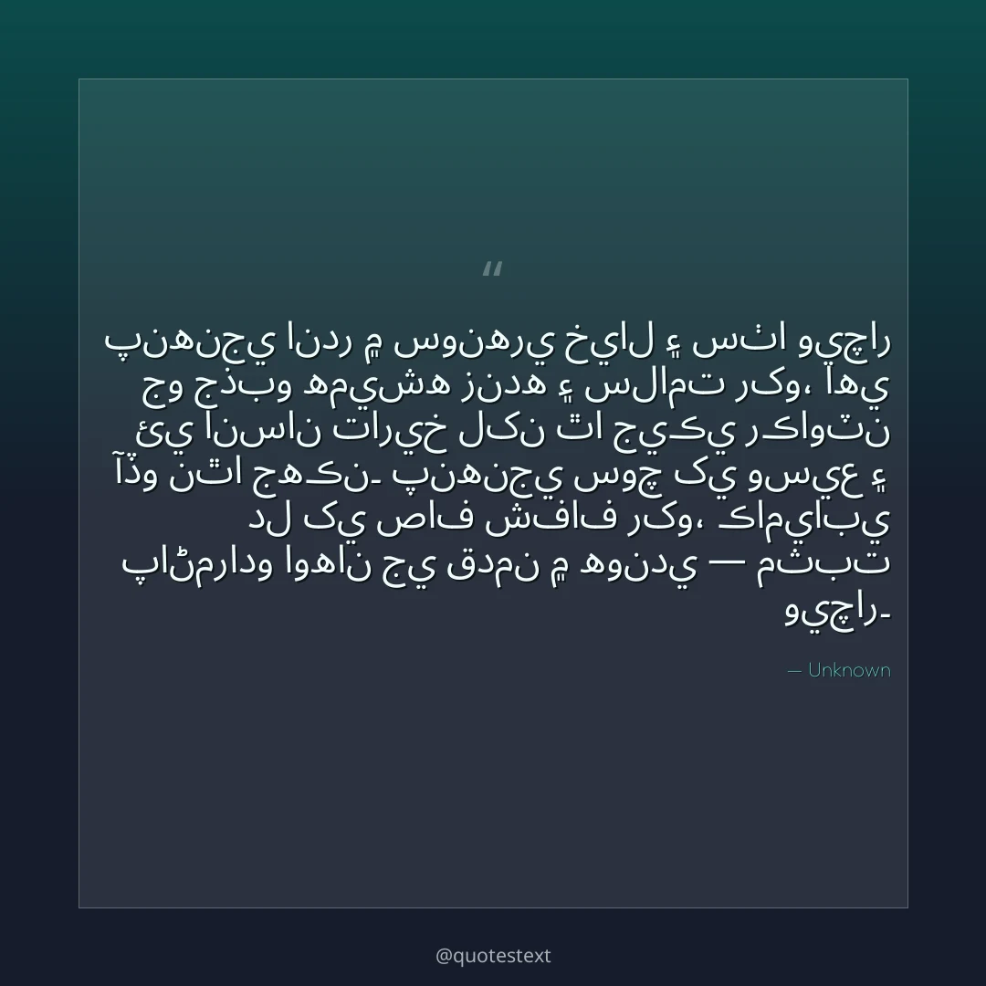 پنهنجي اندر ۾ سونهري خيال ۽ سٺا ويچار جو جذبو هميشه زنده ۽ سلامت رکو،
اهي ئي انسان تاريخ لکن ٿا جيڪي رڪاوٽن آڏو نٿا جهڪن۔
پنهنجي سوچ کي وسيع ۽ دل کي صاف شفاف رکو،
ڪاميابي پاڻمرادو اوهان جي قدمن ۾ هوندي — مثبت ويچار۔