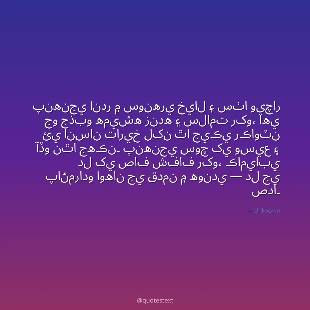 پنهنجي اندر ۾ سونهري خيال ۽ سٺا ويچار جو جذبو هميشه زنده ۽ سلامت رکو،
اهي ئي انسان تاريخ لکن ٿا جيڪي رڪاوٽن آڏو نٿا جهڪن۔
پنهنجي سوچ کي وسيع ۽ دل کي صاف شفاف رکو،
ڪاميابي پاڻمرادو اوهان جي قدمن ۾ هوندي — دل جي صدا۔
