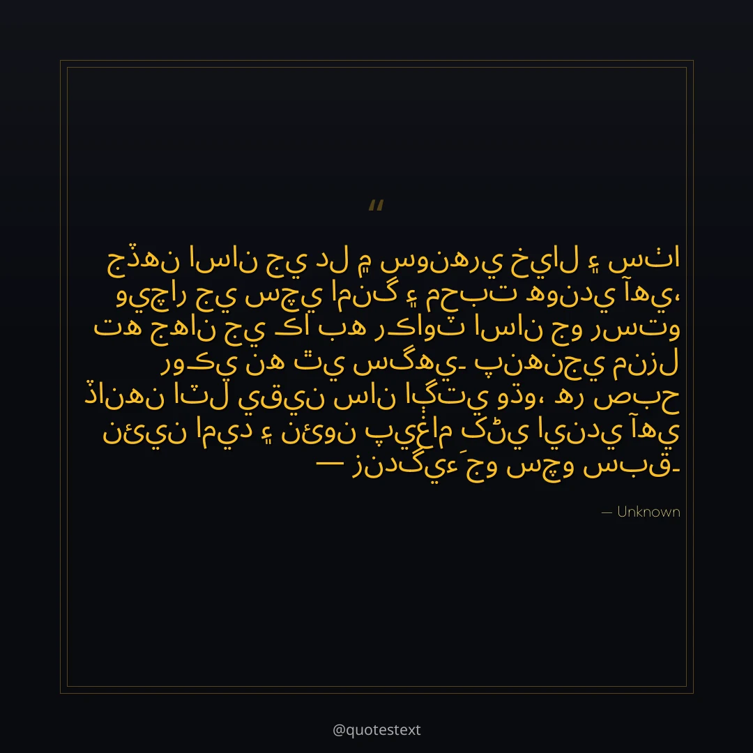 جڏهن اسان جي دل ۾ سونهري خيال ۽ سٺا ويچار جي سچي امنگ ۽ محبت هوندي آهي،
ته جهان جي ڪا به رڪاوٽ اسان جو رستو روڪي نه ٿي سگهي۔
پنهنجي منزل ڏانهن اٽل يقين سان اڳتي وڌو،
هر صبح نئين اميد ۽ نئون پيغام کڻي ايندي آهي — زندگيءَ جو سچو سبق۔