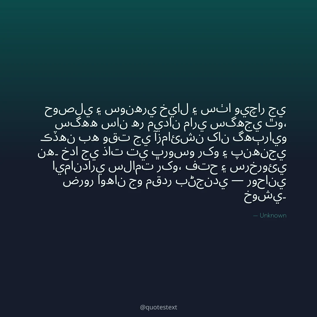 حوصلي ۽ سونهري خيال ۽ سٺا ويچار جي سگهه سان هر ميدان ماري سگهجي ٿو،
ڪڏهن به وقت جي آزمائشن کان گهٻرايو نه۔
خدا جي ذات تي ڀروسو رکو ۽ پنهنجي ايمانداري سلامت رکو،
فتح ۽ سرخروئي ضرور اوهان جو مقدر بڻجندي — روحاني خوشي۔