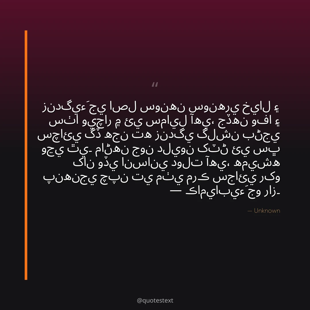 زندگيءَ جي اصل سونهن سونهري خيال ۽ سٺا ويچار ۾ ئي سمايل آهي،
جڏهن وفا ۽ سچائي گڏ هجن ته زندگي گلشن بڻجي وڃي ٿي۔
ماڻهن جون دليون کٽڻ ئي سڀ کان وڏي انساني دولت آهي،
هميشه پنهنجي چپن تي مٺي مرڪ سجائي رکو — ڪاميابيءَ جو راز۔