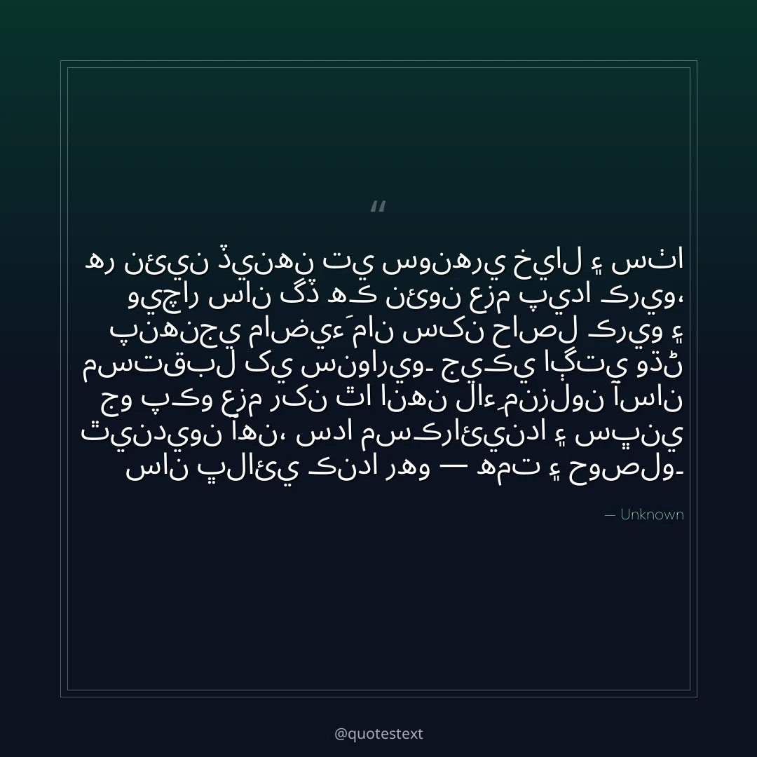 هر نئين ڏينهن تي سونهري خيال ۽ سٺا ويچار سان گڏ هڪ نئون عزم پيدا ڪريو،
پنهنجي ماضيءَ مان سکن حاصل ڪريو ۽ مستقبل کي سنواريو۔
جيڪي اڳتي وڌڻ جو پڪو عزم رکن ٿا انهن لاءِ منزلون آسان ٿينديون آهن،
سدا مسڪرائيندا ۽ سڀني سان ڀلائي ڪندا رهو — همت ۽ حوصلو۔