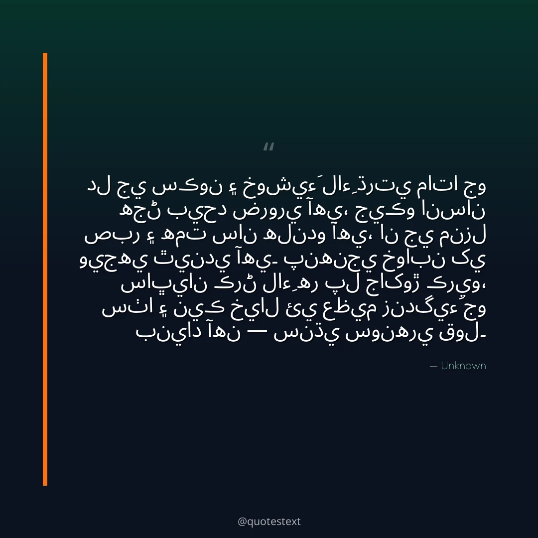 دل جي سڪون ۽ خوشيءَ لاءِ ڌرتي ماتا جو هجڻ بيحد ضروري آهي،
جيڪو انسان صبر ۽ همت سان هلندو آهي، ان جي منزل ويجهي ٿيندي آهي۔
پنهنجي خوابن کي ساڀيان ڪرڻ لاءِ هر پل جاکوڙ ڪريو،
سٺا ۽ نيڪ خيال ئي عظيم زندگيءَ جو بنياد آهن — سنڌي سونهري قول۔