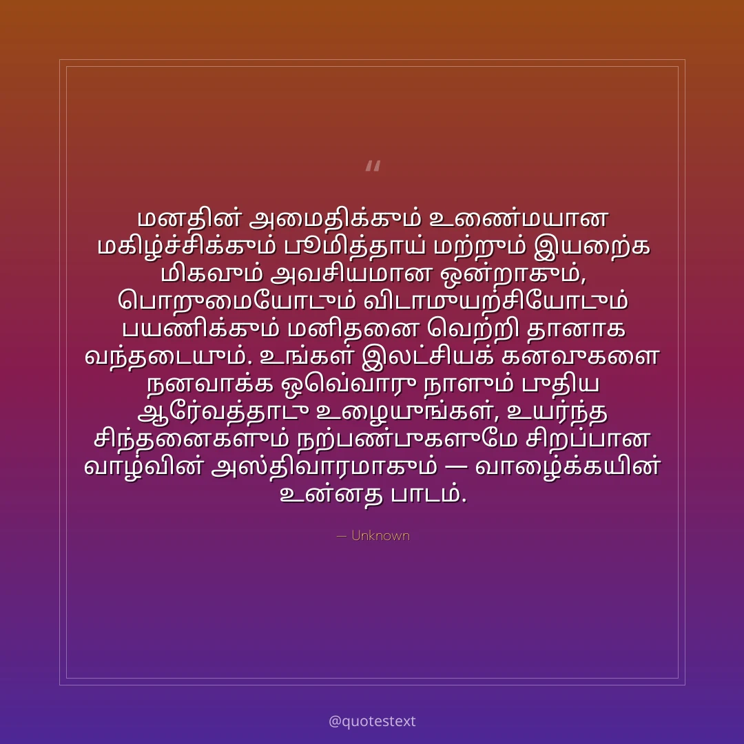 மனதின் அமைதிக்கும் உண்மையான மகிழ்ச்சிக்கும் பூமித்தாய் மற்றும் இயற்கை மிகவும் அவசியமான ஒன்றாகும்,
பொறுமையோடும் விடாமுயற்சியோடும் பயணிக்கும் மனிதனை வெற்றி தானாக வந்தடையும்.
உங்கள் இலட்சியக் கனவுகளை நனவாக்க ஒவ்வொரு நாளும் புதிய ஆர்வத்தோடு உழையுங்கள்,
உயர்ந்த சிந்தனைகளும் நற்பண்புகளுமே சிறப்பான வாழ்வின் அஸ்திவாரமாகும் — வாழ்க்கையின் உன்னத பாடம்.